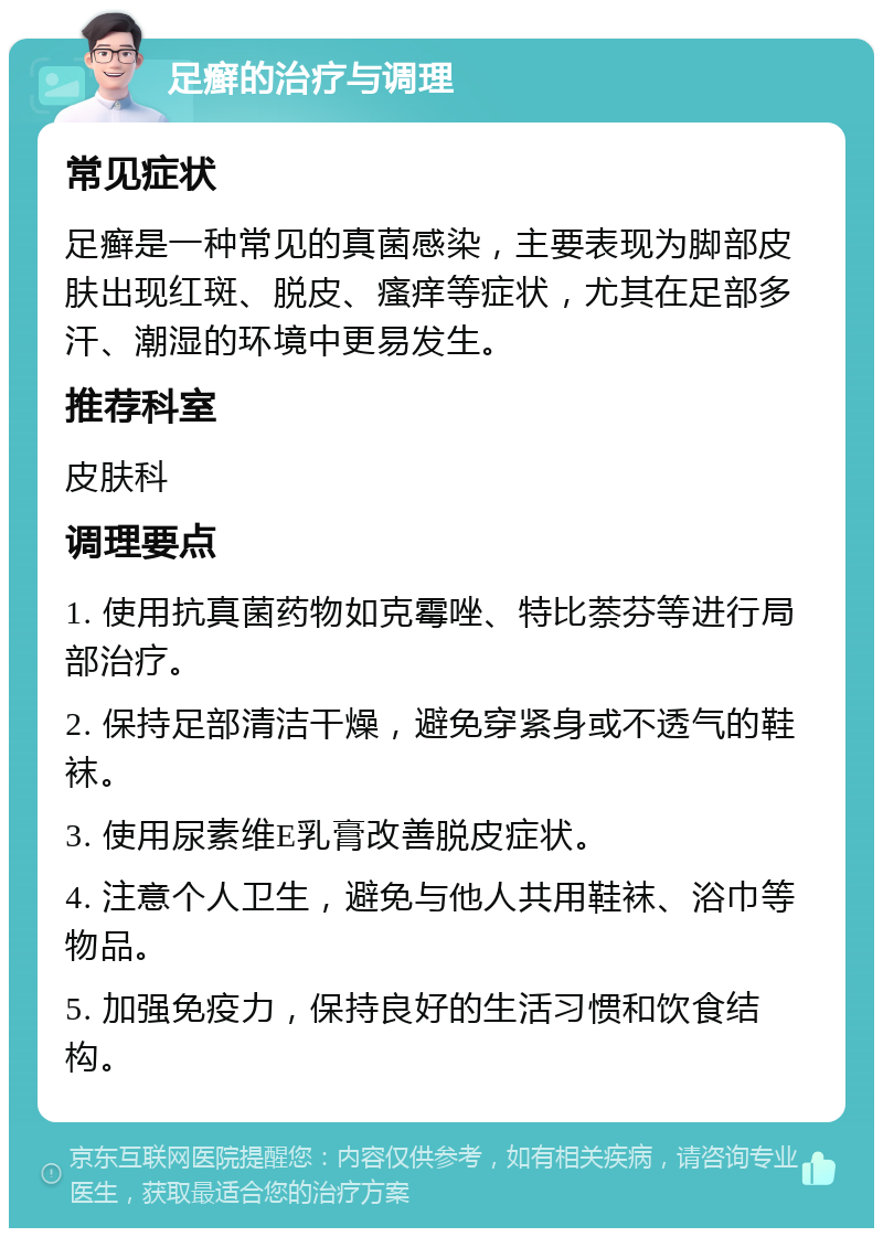 足癣的治疗与调理 常见症状 足癣是一种常见的真菌感染，主要表现为脚部皮肤出现红斑、脱皮、瘙痒等症状，尤其在足部多汗、潮湿的环境中更易发生。 推荐科室 皮肤科 调理要点 1. 使用抗真菌药物如克霉唑、特比萘芬等进行局部治疗。 2. 保持足部清洁干燥，避免穿紧身或不透气的鞋袜。 3. 使用尿素维E乳膏改善脱皮症状。 4. 注意个人卫生，避免与他人共用鞋袜、浴巾等物品。 5. 加强免疫力，保持良好的生活习惯和饮食结构。