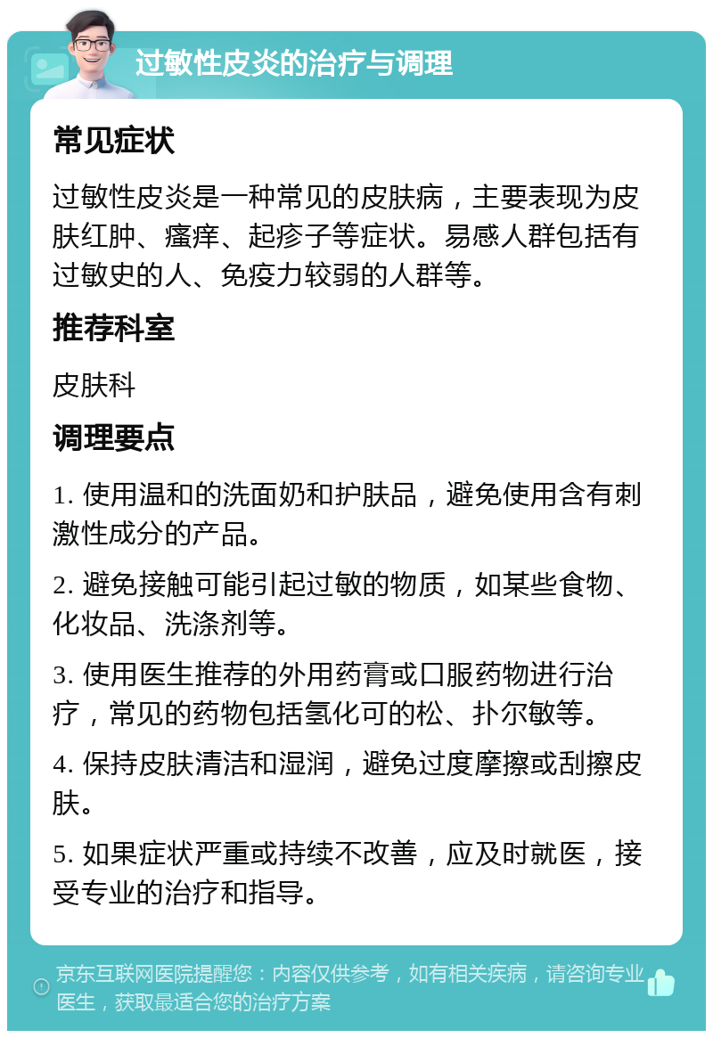 过敏性皮炎的治疗与调理 常见症状 过敏性皮炎是一种常见的皮肤病，主要表现为皮肤红肿、瘙痒、起疹子等症状。易感人群包括有过敏史的人、免疫力较弱的人群等。 推荐科室 皮肤科 调理要点 1. 使用温和的洗面奶和护肤品，避免使用含有刺激性成分的产品。 2. 避免接触可能引起过敏的物质，如某些食物、化妆品、洗涤剂等。 3. 使用医生推荐的外用药膏或口服药物进行治疗，常见的药物包括氢化可的松、扑尔敏等。 4. 保持皮肤清洁和湿润，避免过度摩擦或刮擦皮肤。 5. 如果症状严重或持续不改善，应及时就医，接受专业的治疗和指导。