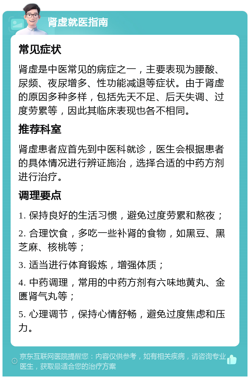 肾虚就医指南 常见症状 肾虚是中医常见的病症之一，主要表现为腰酸、尿频、夜尿增多、性功能减退等症状。由于肾虚的原因多种多样，包括先天不足、后天失调、过度劳累等，因此其临床表现也各不相同。 推荐科室 肾虚患者应首先到中医科就诊，医生会根据患者的具体情况进行辨证施治，选择合适的中药方剂进行治疗。 调理要点 1. 保持良好的生活习惯，避免过度劳累和熬夜； 2. 合理饮食，多吃一些补肾的食物，如黑豆、黑芝麻、核桃等； 3. 适当进行体育锻炼，增强体质； 4. 中药调理，常用的中药方剂有六味地黄丸、金匮肾气丸等； 5. 心理调节，保持心情舒畅，避免过度焦虑和压力。