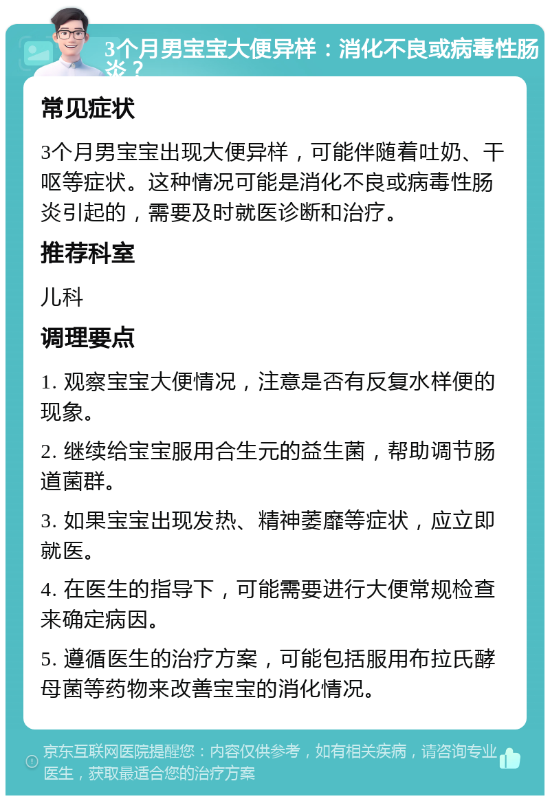 3个月男宝宝大便异样：消化不良或病毒性肠炎？ 常见症状 3个月男宝宝出现大便异样，可能伴随着吐奶、干呕等症状。这种情况可能是消化不良或病毒性肠炎引起的，需要及时就医诊断和治疗。 推荐科室 儿科 调理要点 1. 观察宝宝大便情况，注意是否有反复水样便的现象。 2. 继续给宝宝服用合生元的益生菌，帮助调节肠道菌群。 3. 如果宝宝出现发热、精神萎靡等症状，应立即就医。 4. 在医生的指导下，可能需要进行大便常规检查来确定病因。 5. 遵循医生的治疗方案，可能包括服用布拉氏酵母菌等药物来改善宝宝的消化情况。