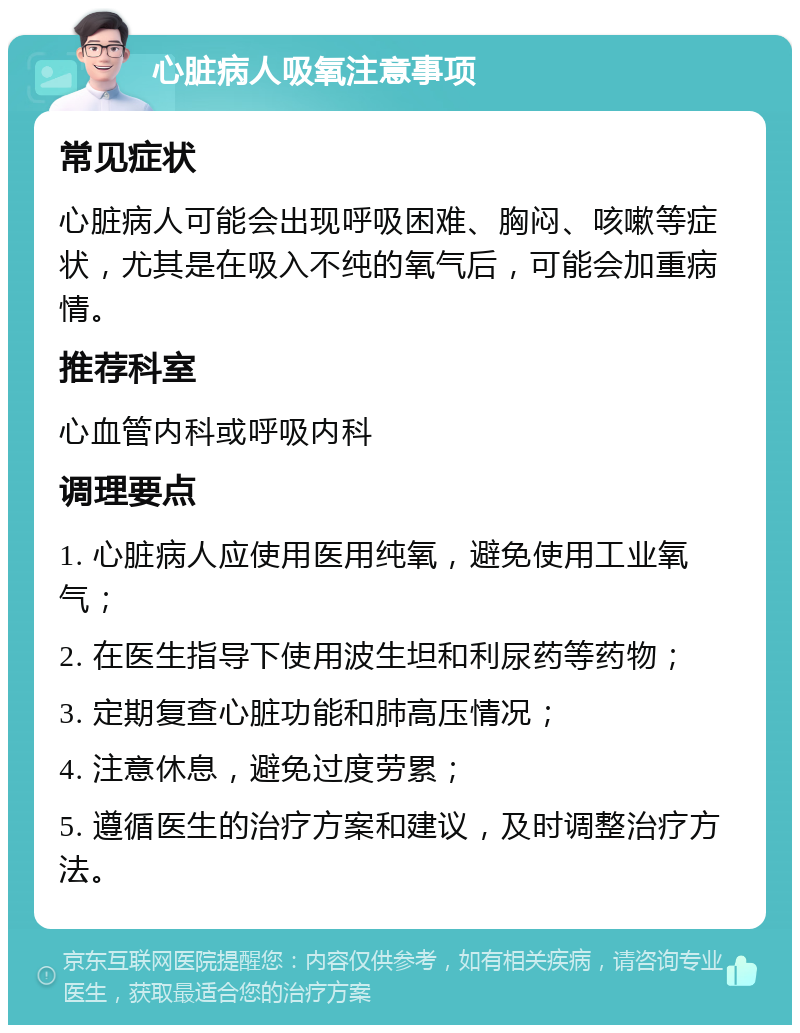 心脏病人吸氧注意事项 常见症状 心脏病人可能会出现呼吸困难、胸闷、咳嗽等症状，尤其是在吸入不纯的氧气后，可能会加重病情。 推荐科室 心血管内科或呼吸内科 调理要点 1. 心脏病人应使用医用纯氧，避免使用工业氧气； 2. 在医生指导下使用波生坦和利尿药等药物； 3. 定期复查心脏功能和肺高压情况； 4. 注意休息，避免过度劳累； 5. 遵循医生的治疗方案和建议，及时调整治疗方法。