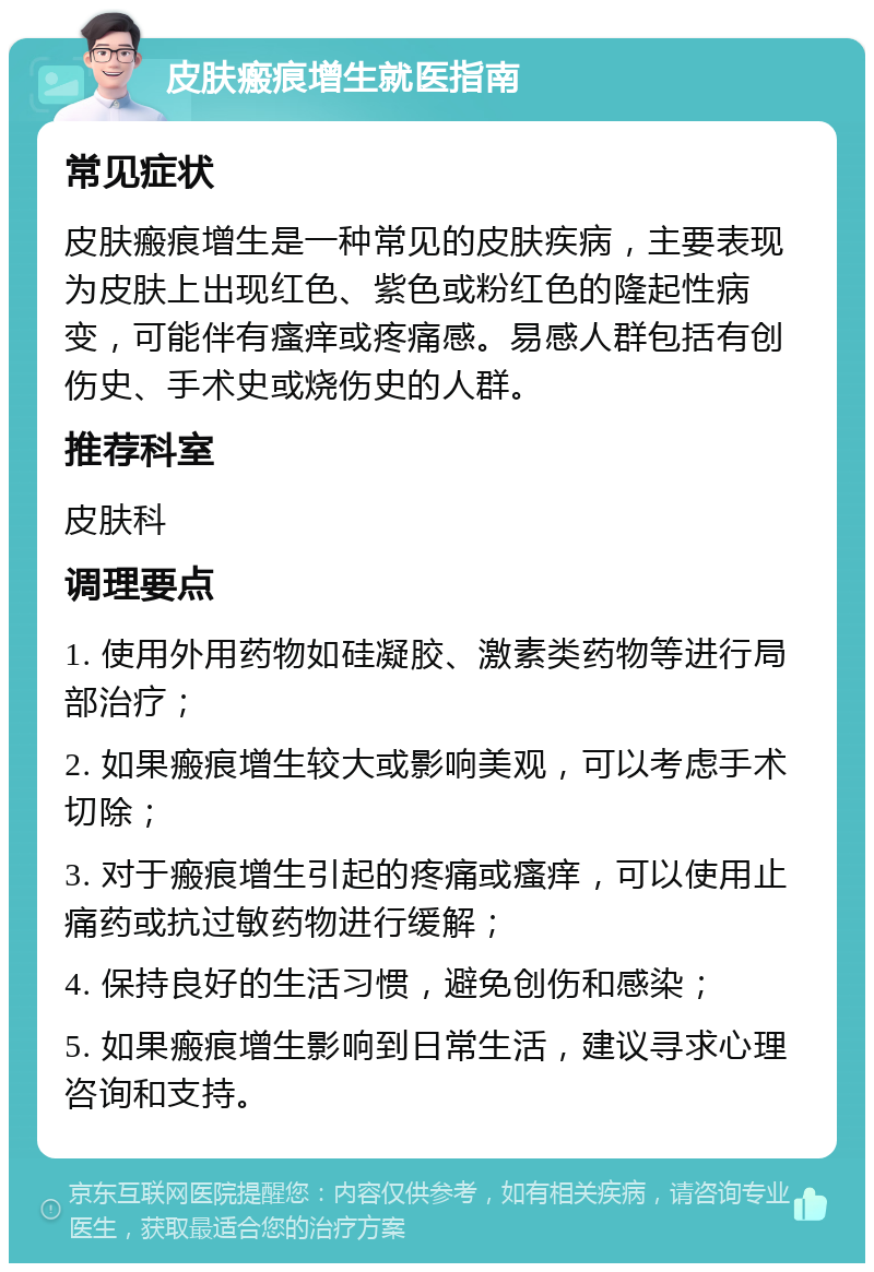 皮肤瘢痕增生就医指南 常见症状 皮肤瘢痕增生是一种常见的皮肤疾病，主要表现为皮肤上出现红色、紫色或粉红色的隆起性病变，可能伴有瘙痒或疼痛感。易感人群包括有创伤史、手术史或烧伤史的人群。 推荐科室 皮肤科 调理要点 1. 使用外用药物如硅凝胶、激素类药物等进行局部治疗； 2. 如果瘢痕增生较大或影响美观，可以考虑手术切除； 3. 对于瘢痕增生引起的疼痛或瘙痒，可以使用止痛药或抗过敏药物进行缓解； 4. 保持良好的生活习惯，避免创伤和感染； 5. 如果瘢痕增生影响到日常生活，建议寻求心理咨询和支持。