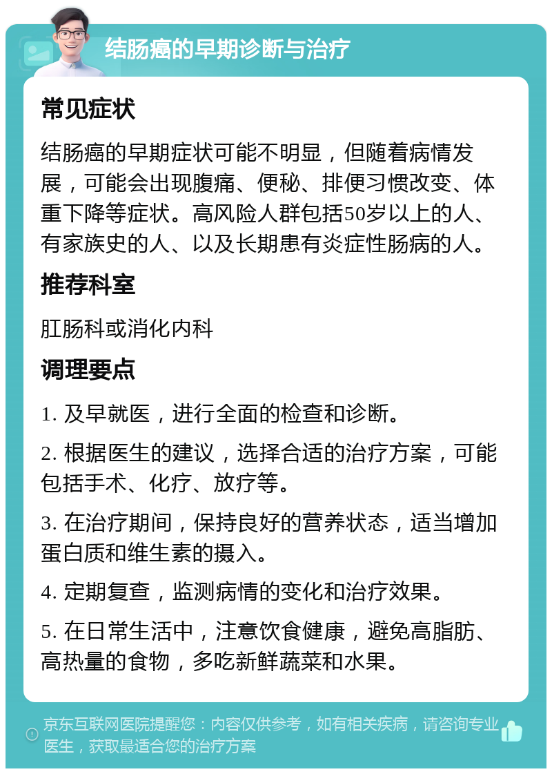 结肠癌的早期诊断与治疗 常见症状 结肠癌的早期症状可能不明显，但随着病情发展，可能会出现腹痛、便秘、排便习惯改变、体重下降等症状。高风险人群包括50岁以上的人、有家族史的人、以及长期患有炎症性肠病的人。 推荐科室 肛肠科或消化内科 调理要点 1. 及早就医，进行全面的检查和诊断。 2. 根据医生的建议，选择合适的治疗方案，可能包括手术、化疗、放疗等。 3. 在治疗期间，保持良好的营养状态，适当增加蛋白质和维生素的摄入。 4. 定期复查，监测病情的变化和治疗效果。 5. 在日常生活中，注意饮食健康，避免高脂肪、高热量的食物，多吃新鲜蔬菜和水果。