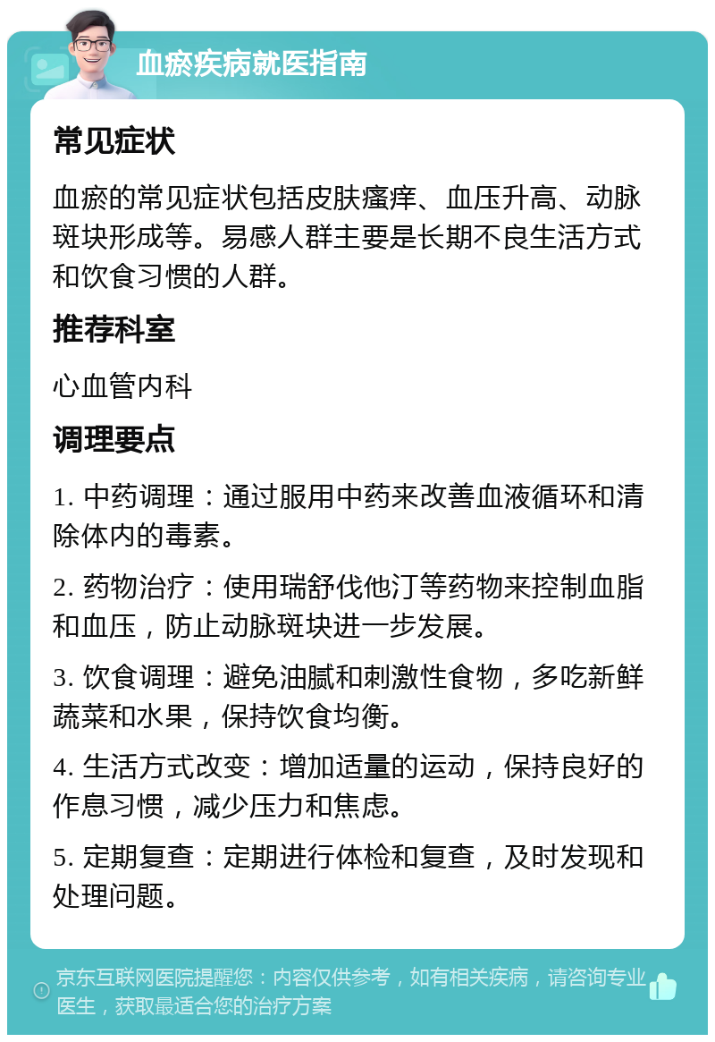 血瘀疾病就医指南 常见症状 血瘀的常见症状包括皮肤瘙痒、血压升高、动脉斑块形成等。易感人群主要是长期不良生活方式和饮食习惯的人群。 推荐科室 心血管内科 调理要点 1. 中药调理：通过服用中药来改善血液循环和清除体内的毒素。 2. 药物治疗：使用瑞舒伐他汀等药物来控制血脂和血压，防止动脉斑块进一步发展。 3. 饮食调理：避免油腻和刺激性食物，多吃新鲜蔬菜和水果，保持饮食均衡。 4. 生活方式改变：增加适量的运动，保持良好的作息习惯，减少压力和焦虑。 5. 定期复查：定期进行体检和复查，及时发现和处理问题。