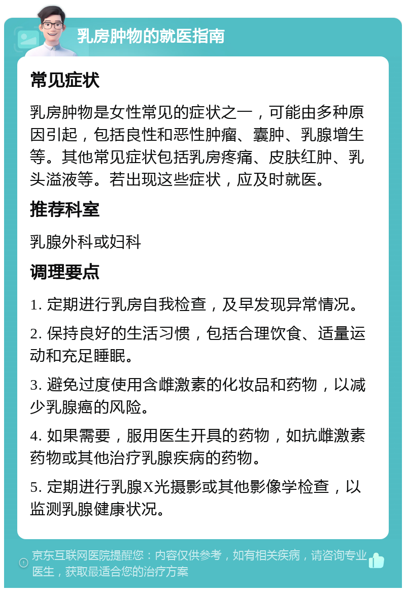 乳房肿物的就医指南 常见症状 乳房肿物是女性常见的症状之一，可能由多种原因引起，包括良性和恶性肿瘤、囊肿、乳腺增生等。其他常见症状包括乳房疼痛、皮肤红肿、乳头溢液等。若出现这些症状，应及时就医。 推荐科室 乳腺外科或妇科 调理要点 1. 定期进行乳房自我检查，及早发现异常情况。 2. 保持良好的生活习惯，包括合理饮食、适量运动和充足睡眠。 3. 避免过度使用含雌激素的化妆品和药物，以减少乳腺癌的风险。 4. 如果需要，服用医生开具的药物，如抗雌激素药物或其他治疗乳腺疾病的药物。 5. 定期进行乳腺X光摄影或其他影像学检查，以监测乳腺健康状况。