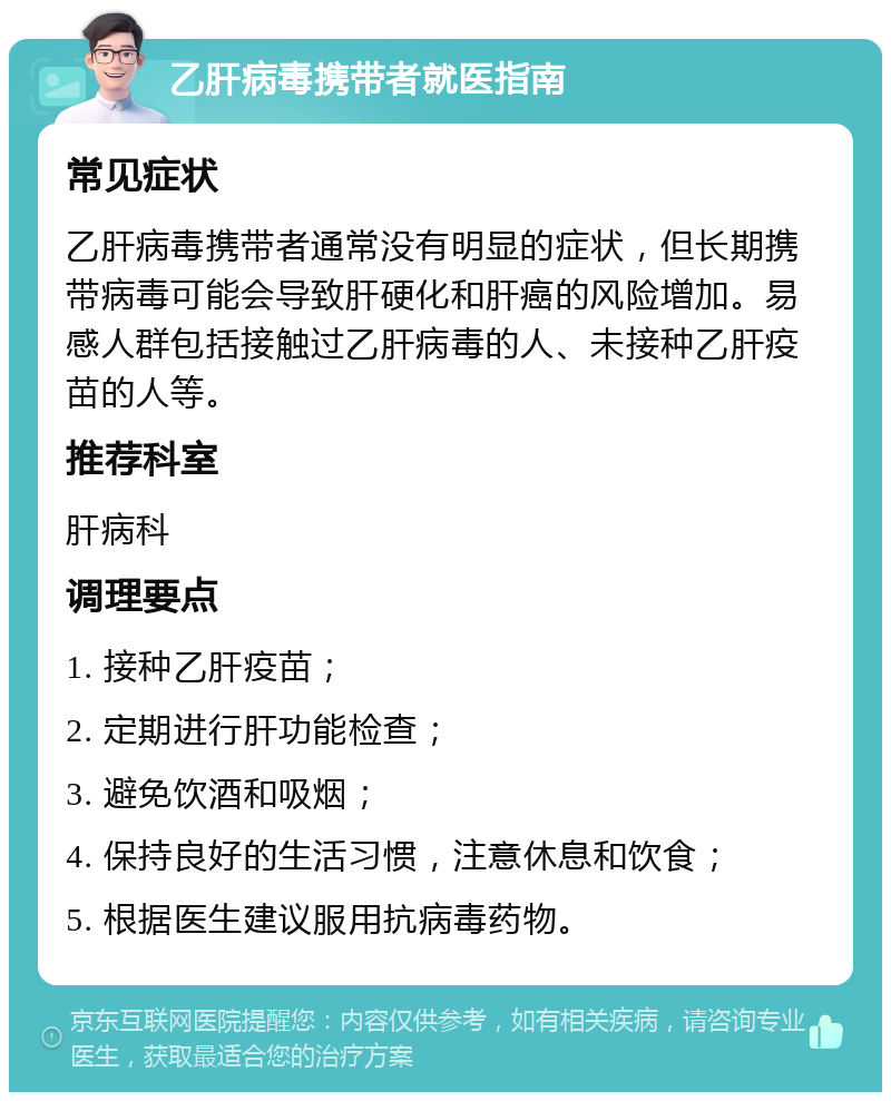 乙肝病毒携带者就医指南 常见症状 乙肝病毒携带者通常没有明显的症状，但长期携带病毒可能会导致肝硬化和肝癌的风险增加。易感人群包括接触过乙肝病毒的人、未接种乙肝疫苗的人等。 推荐科室 肝病科 调理要点 1. 接种乙肝疫苗； 2. 定期进行肝功能检查； 3. 避免饮酒和吸烟； 4. 保持良好的生活习惯，注意休息和饮食； 5. 根据医生建议服用抗病毒药物。