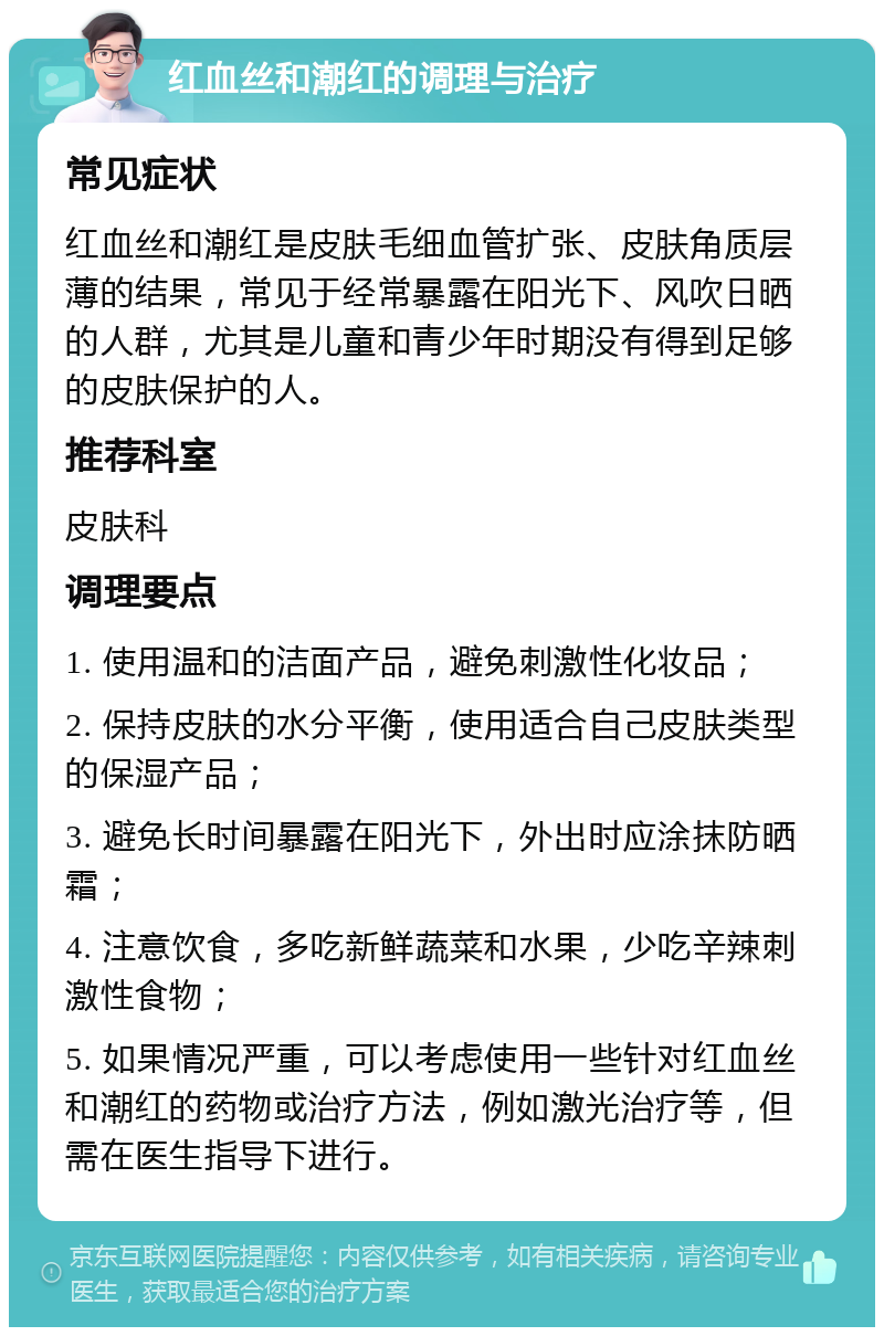 红血丝和潮红的调理与治疗 常见症状 红血丝和潮红是皮肤毛细血管扩张、皮肤角质层薄的结果，常见于经常暴露在阳光下、风吹日晒的人群，尤其是儿童和青少年时期没有得到足够的皮肤保护的人。 推荐科室 皮肤科 调理要点 1. 使用温和的洁面产品，避免刺激性化妆品； 2. 保持皮肤的水分平衡，使用适合自己皮肤类型的保湿产品； 3. 避免长时间暴露在阳光下，外出时应涂抹防晒霜； 4. 注意饮食，多吃新鲜蔬菜和水果，少吃辛辣刺激性食物； 5. 如果情况严重，可以考虑使用一些针对红血丝和潮红的药物或治疗方法，例如激光治疗等，但需在医生指导下进行。