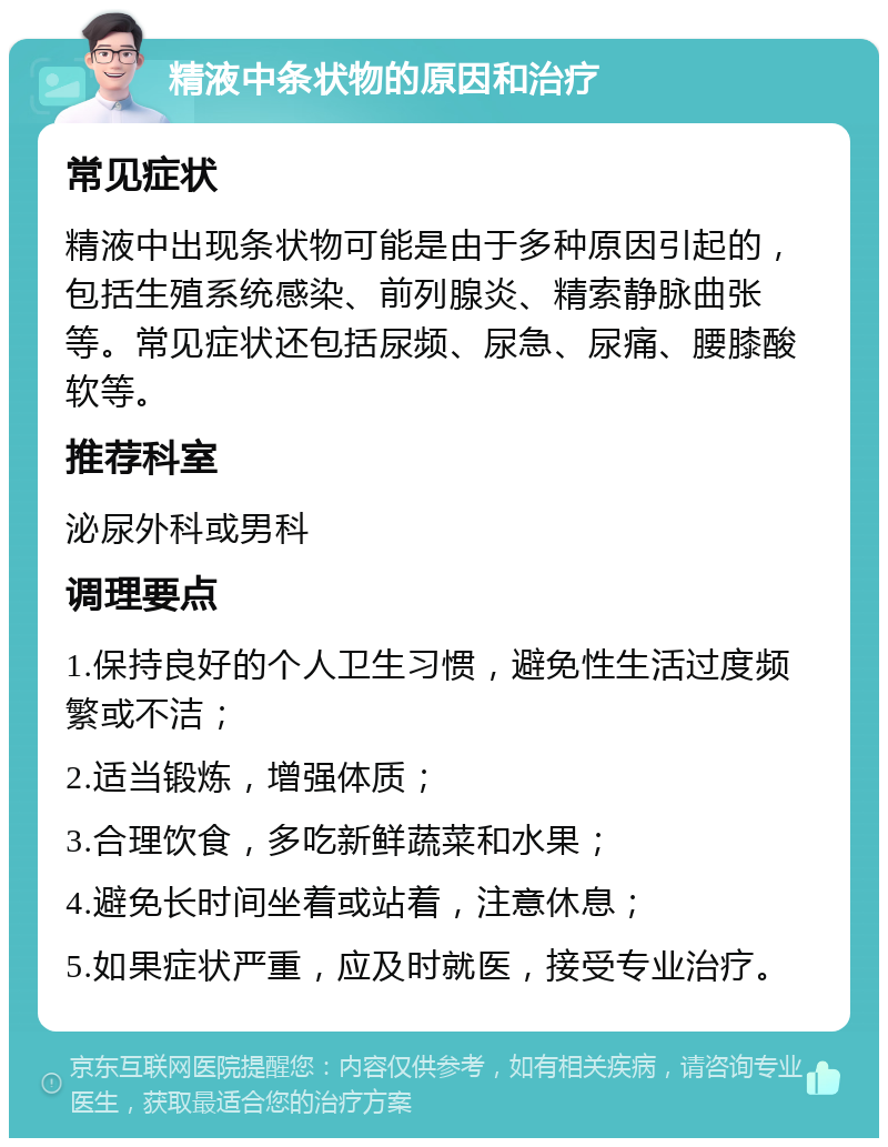 精液中条状物的原因和治疗 常见症状 精液中出现条状物可能是由于多种原因引起的，包括生殖系统感染、前列腺炎、精索静脉曲张等。常见症状还包括尿频、尿急、尿痛、腰膝酸软等。 推荐科室 泌尿外科或男科 调理要点 1.保持良好的个人卫生习惯，避免性生活过度频繁或不洁； 2.适当锻炼，增强体质； 3.合理饮食，多吃新鲜蔬菜和水果； 4.避免长时间坐着或站着，注意休息； 5.如果症状严重，应及时就医，接受专业治疗。