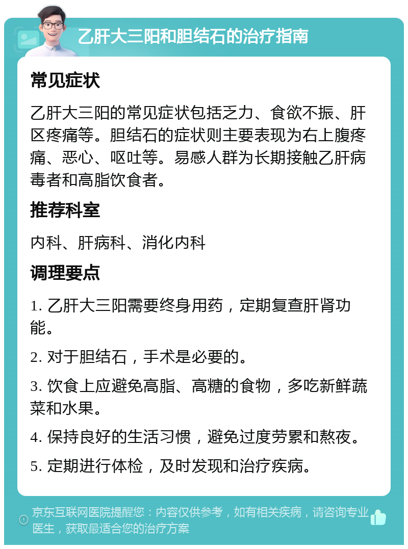 乙肝大三阳和胆结石的治疗指南 常见症状 乙肝大三阳的常见症状包括乏力、食欲不振、肝区疼痛等。胆结石的症状则主要表现为右上腹疼痛、恶心、呕吐等。易感人群为长期接触乙肝病毒者和高脂饮食者。 推荐科室 内科、肝病科、消化内科 调理要点 1. 乙肝大三阳需要终身用药，定期复查肝肾功能。 2. 对于胆结石，手术是必要的。 3. 饮食上应避免高脂、高糖的食物，多吃新鲜蔬菜和水果。 4. 保持良好的生活习惯，避免过度劳累和熬夜。 5. 定期进行体检，及时发现和治疗疾病。