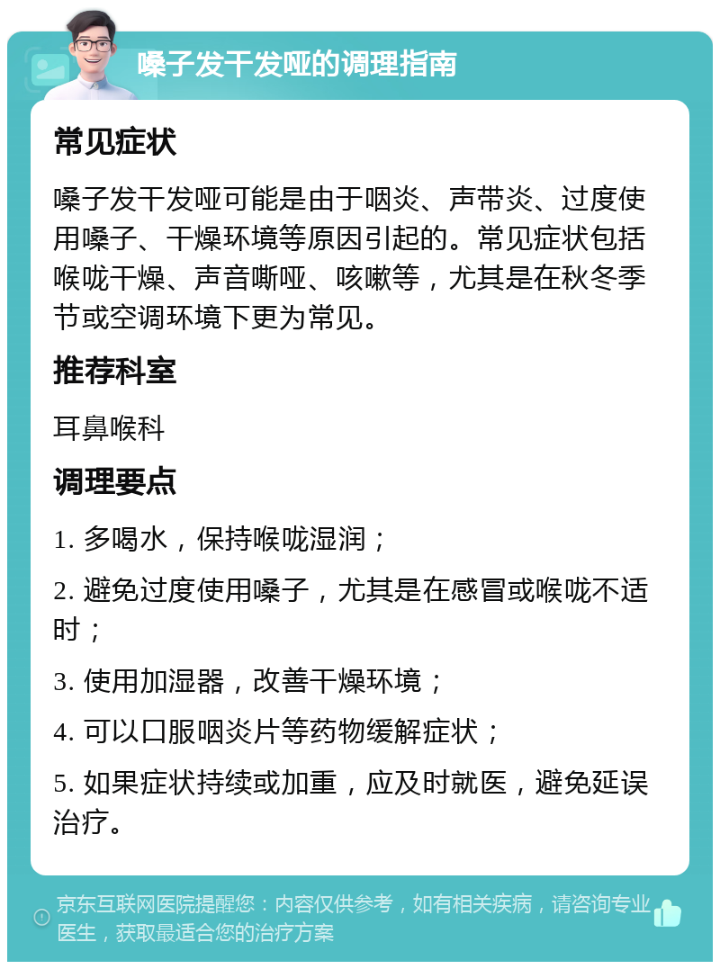 嗓子发干发哑的调理指南 常见症状 嗓子发干发哑可能是由于咽炎、声带炎、过度使用嗓子、干燥环境等原因引起的。常见症状包括喉咙干燥、声音嘶哑、咳嗽等，尤其是在秋冬季节或空调环境下更为常见。 推荐科室 耳鼻喉科 调理要点 1. 多喝水，保持喉咙湿润； 2. 避免过度使用嗓子，尤其是在感冒或喉咙不适时； 3. 使用加湿器，改善干燥环境； 4. 可以口服咽炎片等药物缓解症状； 5. 如果症状持续或加重，应及时就医，避免延误治疗。