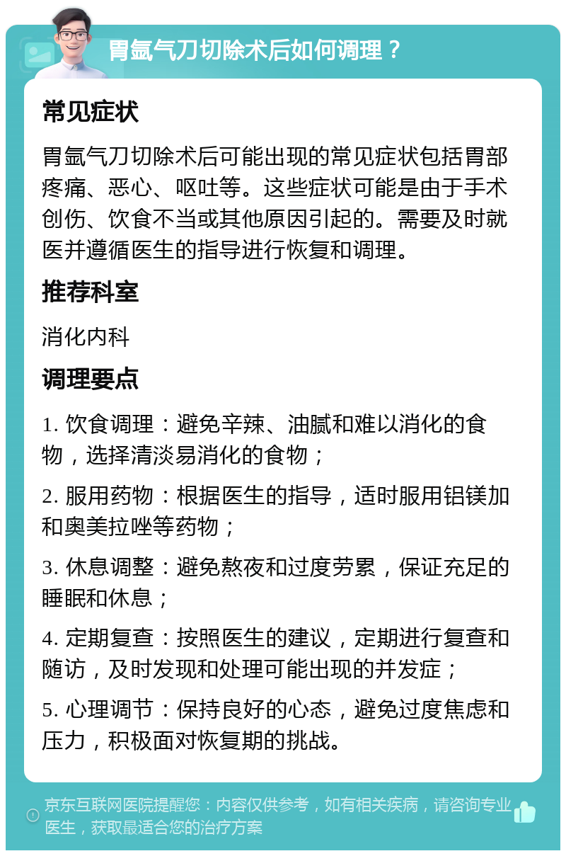 胃氩气刀切除术后如何调理？ 常见症状 胃氩气刀切除术后可能出现的常见症状包括胃部疼痛、恶心、呕吐等。这些症状可能是由于手术创伤、饮食不当或其他原因引起的。需要及时就医并遵循医生的指导进行恢复和调理。 推荐科室 消化内科 调理要点 1. 饮食调理：避免辛辣、油腻和难以消化的食物，选择清淡易消化的食物； 2. 服用药物：根据医生的指导，适时服用铝镁加和奥美拉唑等药物； 3. 休息调整：避免熬夜和过度劳累，保证充足的睡眠和休息； 4. 定期复查：按照医生的建议，定期进行复查和随访，及时发现和处理可能出现的并发症； 5. 心理调节：保持良好的心态，避免过度焦虑和压力，积极面对恢复期的挑战。