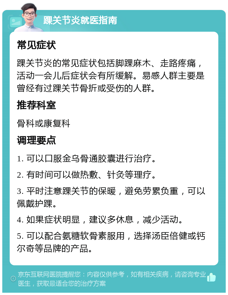 踝关节炎就医指南 常见症状 踝关节炎的常见症状包括脚踝麻木、走路疼痛，活动一会儿后症状会有所缓解。易感人群主要是曾经有过踝关节骨折或受伤的人群。 推荐科室 骨科或康复科 调理要点 1. 可以口服金乌骨通胶囊进行治疗。 2. 有时间可以做热敷、针灸等理疗。 3. 平时注意踝关节的保暖，避免劳累负重，可以佩戴护踝。 4. 如果症状明显，建议多休息，减少活动。 5. 可以配合氨糖软骨素服用，选择汤臣倍健或钙尔奇等品牌的产品。