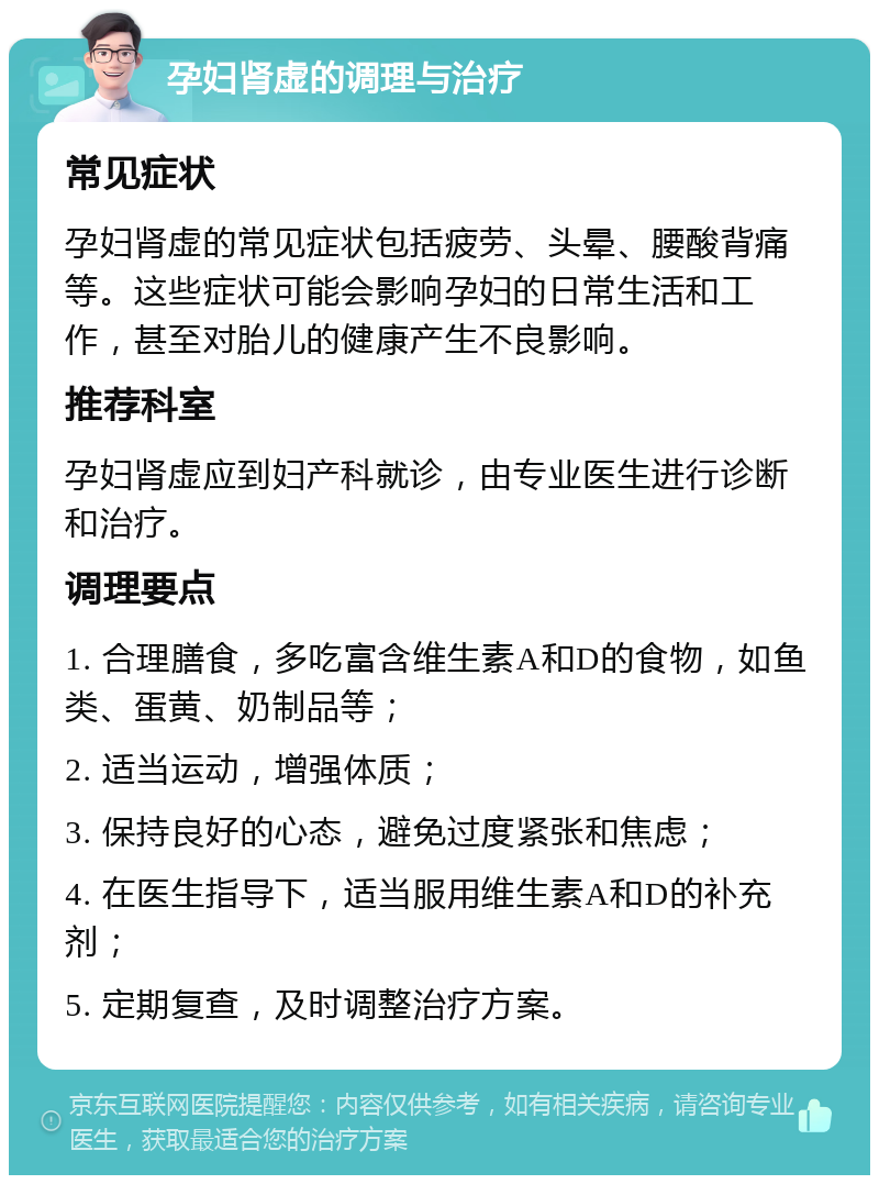 孕妇肾虚的调理与治疗 常见症状 孕妇肾虚的常见症状包括疲劳、头晕、腰酸背痛等。这些症状可能会影响孕妇的日常生活和工作，甚至对胎儿的健康产生不良影响。 推荐科室 孕妇肾虚应到妇产科就诊，由专业医生进行诊断和治疗。 调理要点 1. 合理膳食，多吃富含维生素A和D的食物，如鱼类、蛋黄、奶制品等； 2. 适当运动，增强体质； 3. 保持良好的心态，避免过度紧张和焦虑； 4. 在医生指导下，适当服用维生素A和D的补充剂； 5. 定期复查，及时调整治疗方案。