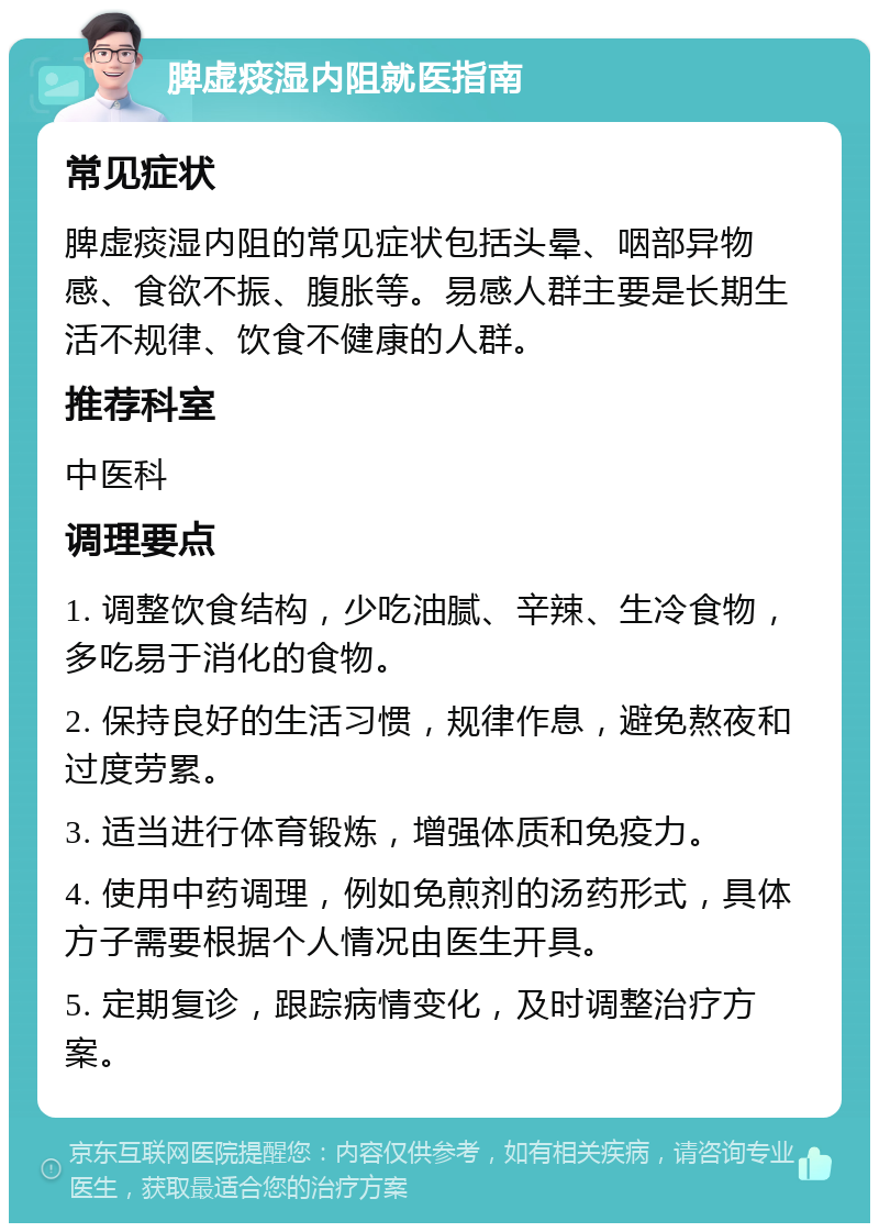 脾虚痰湿内阻就医指南 常见症状 脾虚痰湿内阻的常见症状包括头晕、咽部异物感、食欲不振、腹胀等。易感人群主要是长期生活不规律、饮食不健康的人群。 推荐科室 中医科 调理要点 1. 调整饮食结构，少吃油腻、辛辣、生冷食物，多吃易于消化的食物。 2. 保持良好的生活习惯，规律作息，避免熬夜和过度劳累。 3. 适当进行体育锻炼，增强体质和免疫力。 4. 使用中药调理，例如免煎剂的汤药形式，具体方子需要根据个人情况由医生开具。 5. 定期复诊，跟踪病情变化，及时调整治疗方案。