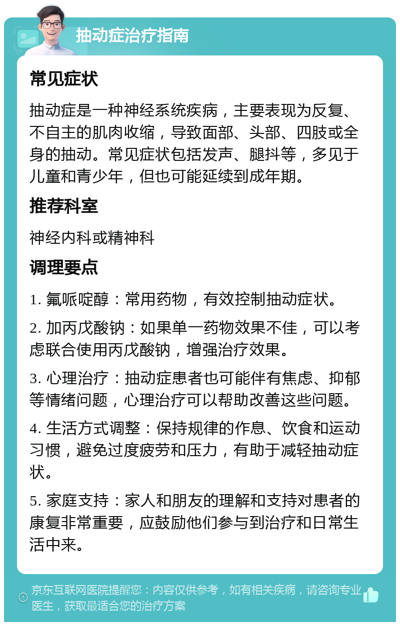 抽动症治疗指南 常见症状 抽动症是一种神经系统疾病，主要表现为反复、不自主的肌肉收缩，导致面部、头部、四肢或全身的抽动。常见症状包括发声、腿抖等，多见于儿童和青少年，但也可能延续到成年期。 推荐科室 神经内科或精神科 调理要点 1. 氟哌啶醇：常用药物，有效控制抽动症状。 2. 加丙戊酸钠：如果单一药物效果不佳，可以考虑联合使用丙戊酸钠，增强治疗效果。 3. 心理治疗：抽动症患者也可能伴有焦虑、抑郁等情绪问题，心理治疗可以帮助改善这些问题。 4. 生活方式调整：保持规律的作息、饮食和运动习惯，避免过度疲劳和压力，有助于减轻抽动症状。 5. 家庭支持：家人和朋友的理解和支持对患者的康复非常重要，应鼓励他们参与到治疗和日常生活中来。