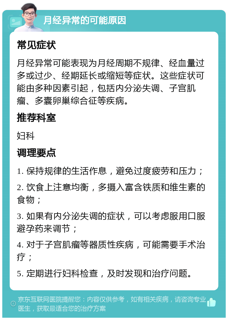 月经异常的可能原因 常见症状 月经异常可能表现为月经周期不规律、经血量过多或过少、经期延长或缩短等症状。这些症状可能由多种因素引起，包括内分泌失调、子宫肌瘤、多囊卵巢综合征等疾病。 推荐科室 妇科 调理要点 1. 保持规律的生活作息，避免过度疲劳和压力； 2. 饮食上注意均衡，多摄入富含铁质和维生素的食物； 3. 如果有内分泌失调的症状，可以考虑服用口服避孕药来调节； 4. 对于子宫肌瘤等器质性疾病，可能需要手术治疗； 5. 定期进行妇科检查，及时发现和治疗问题。