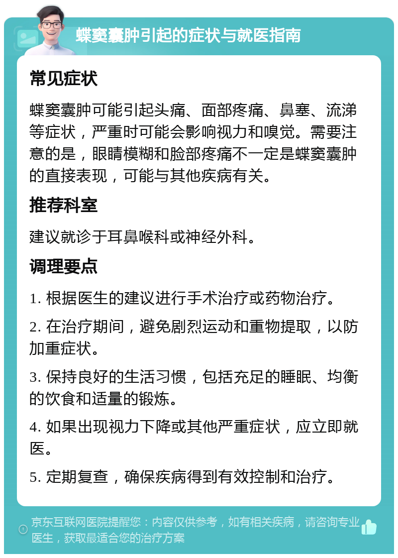 蝶窦囊肿引起的症状与就医指南 常见症状 蝶窦囊肿可能引起头痛、面部疼痛、鼻塞、流涕等症状，严重时可能会影响视力和嗅觉。需要注意的是，眼睛模糊和脸部疼痛不一定是蝶窦囊肿的直接表现，可能与其他疾病有关。 推荐科室 建议就诊于耳鼻喉科或神经外科。 调理要点 1. 根据医生的建议进行手术治疗或药物治疗。 2. 在治疗期间，避免剧烈运动和重物提取，以防加重症状。 3. 保持良好的生活习惯，包括充足的睡眠、均衡的饮食和适量的锻炼。 4. 如果出现视力下降或其他严重症状，应立即就医。 5. 定期复查，确保疾病得到有效控制和治疗。