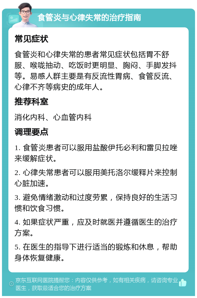 食管炎与心律失常的治疗指南 常见症状 食管炎和心律失常的患者常见症状包括胃不舒服、喉咙抽动、吃饭时更明显、胸闷、手脚发抖等。易感人群主要是有反流性胃病、食管反流、心律不齐等病史的成年人。 推荐科室 消化内科、心血管内科 调理要点 1. 食管炎患者可以服用盐酸伊托必利和雷贝拉唑来缓解症状。 2. 心律失常患者可以服用美托洛尔缓释片来控制心脏加速。 3. 避免情绪激动和过度劳累，保持良好的生活习惯和饮食习惯。 4. 如果症状严重，应及时就医并遵循医生的治疗方案。 5. 在医生的指导下进行适当的锻炼和休息，帮助身体恢复健康。