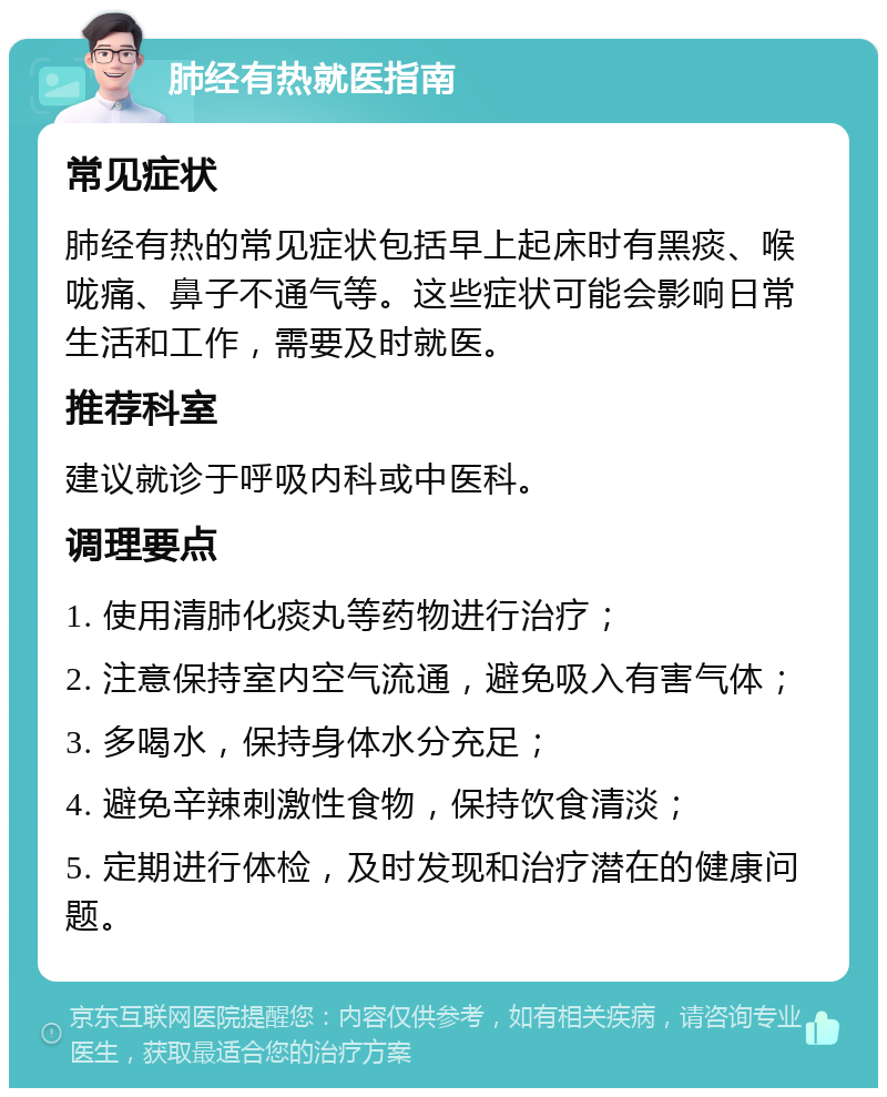 肺经有热就医指南 常见症状 肺经有热的常见症状包括早上起床时有黑痰、喉咙痛、鼻子不通气等。这些症状可能会影响日常生活和工作，需要及时就医。 推荐科室 建议就诊于呼吸内科或中医科。 调理要点 1. 使用清肺化痰丸等药物进行治疗； 2. 注意保持室内空气流通，避免吸入有害气体； 3. 多喝水，保持身体水分充足； 4. 避免辛辣刺激性食物，保持饮食清淡； 5. 定期进行体检，及时发现和治疗潜在的健康问题。