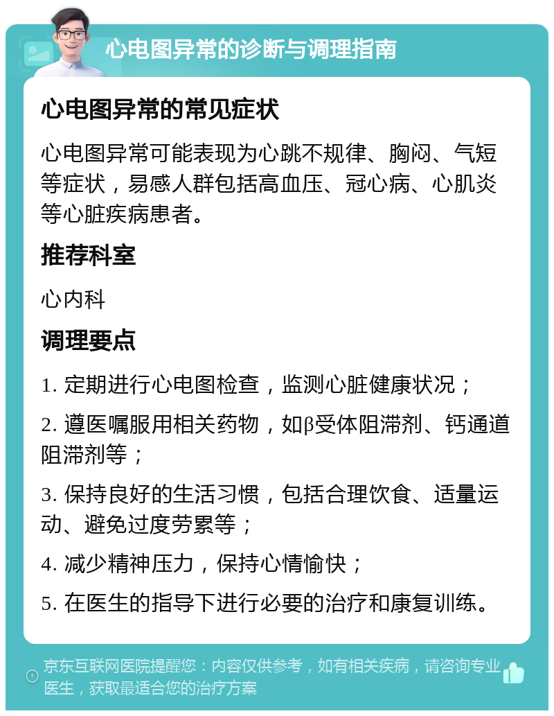 心电图异常的诊断与调理指南 心电图异常的常见症状 心电图异常可能表现为心跳不规律、胸闷、气短等症状，易感人群包括高血压、冠心病、心肌炎等心脏疾病患者。 推荐科室 心内科 调理要点 1. 定期进行心电图检查，监测心脏健康状况； 2. 遵医嘱服用相关药物，如β受体阻滞剂、钙通道阻滞剂等； 3. 保持良好的生活习惯，包括合理饮食、适量运动、避免过度劳累等； 4. 减少精神压力，保持心情愉快； 5. 在医生的指导下进行必要的治疗和康复训练。