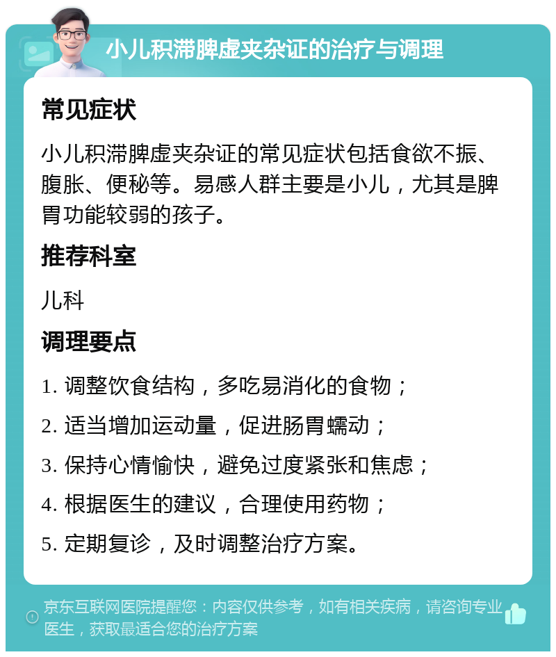 小儿积滞脾虚夹杂证的治疗与调理 常见症状 小儿积滞脾虚夹杂证的常见症状包括食欲不振、腹胀、便秘等。易感人群主要是小儿，尤其是脾胃功能较弱的孩子。 推荐科室 儿科 调理要点 1. 调整饮食结构，多吃易消化的食物； 2. 适当增加运动量，促进肠胃蠕动； 3. 保持心情愉快，避免过度紧张和焦虑； 4. 根据医生的建议，合理使用药物； 5. 定期复诊，及时调整治疗方案。