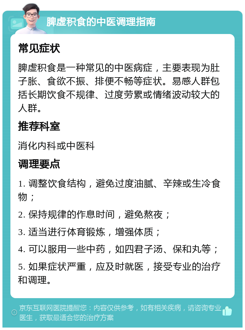 脾虚积食的中医调理指南 常见症状 脾虚积食是一种常见的中医病症，主要表现为肚子胀、食欲不振、排便不畅等症状。易感人群包括长期饮食不规律、过度劳累或情绪波动较大的人群。 推荐科室 消化内科或中医科 调理要点 1. 调整饮食结构，避免过度油腻、辛辣或生冷食物； 2. 保持规律的作息时间，避免熬夜； 3. 适当进行体育锻炼，增强体质； 4. 可以服用一些中药，如四君子汤、保和丸等； 5. 如果症状严重，应及时就医，接受专业的治疗和调理。