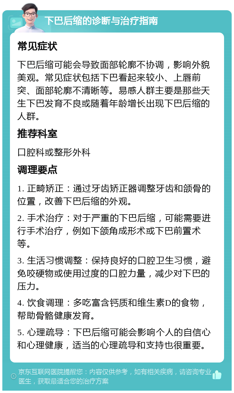 下巴后缩的诊断与治疗指南 常见症状 下巴后缩可能会导致面部轮廓不协调，影响外貌美观。常见症状包括下巴看起来较小、上唇前突、面部轮廓不清晰等。易感人群主要是那些天生下巴发育不良或随着年龄增长出现下巴后缩的人群。 推荐科室 口腔科或整形外科 调理要点 1. 正畸矫正：通过牙齿矫正器调整牙齿和颌骨的位置，改善下巴后缩的外观。 2. 手术治疗：对于严重的下巴后缩，可能需要进行手术治疗，例如下颌角成形术或下巴前置术等。 3. 生活习惯调整：保持良好的口腔卫生习惯，避免咬硬物或使用过度的口腔力量，减少对下巴的压力。 4. 饮食调理：多吃富含钙质和维生素D的食物，帮助骨骼健康发育。 5. 心理疏导：下巴后缩可能会影响个人的自信心和心理健康，适当的心理疏导和支持也很重要。