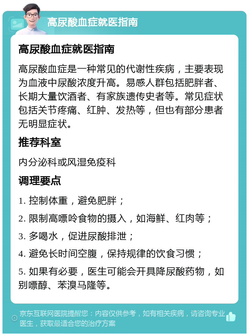 高尿酸血症就医指南 高尿酸血症就医指南 高尿酸血症是一种常见的代谢性疾病，主要表现为血液中尿酸浓度升高。易感人群包括肥胖者、长期大量饮酒者、有家族遗传史者等。常见症状包括关节疼痛、红肿、发热等，但也有部分患者无明显症状。 推荐科室 内分泌科或风湿免疫科 调理要点 1. 控制体重，避免肥胖； 2. 限制高嘌呤食物的摄入，如海鲜、红肉等； 3. 多喝水，促进尿酸排泄； 4. 避免长时间空腹，保持规律的饮食习惯； 5. 如果有必要，医生可能会开具降尿酸药物，如别嘌醇、苯溴马隆等。