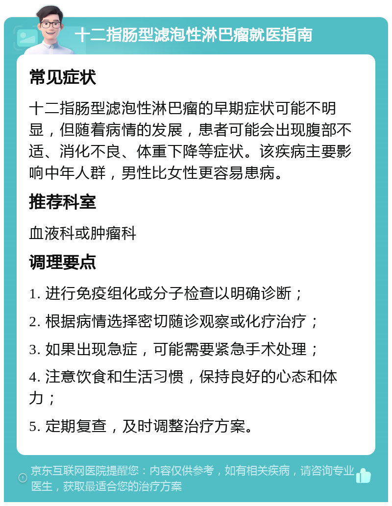 十二指肠型滤泡性淋巴瘤就医指南 常见症状 十二指肠型滤泡性淋巴瘤的早期症状可能不明显，但随着病情的发展，患者可能会出现腹部不适、消化不良、体重下降等症状。该疾病主要影响中年人群，男性比女性更容易患病。 推荐科室 血液科或肿瘤科 调理要点 1. 进行免疫组化或分子检查以明确诊断； 2. 根据病情选择密切随诊观察或化疗治疗； 3. 如果出现急症，可能需要紧急手术处理； 4. 注意饮食和生活习惯，保持良好的心态和体力； 5. 定期复查，及时调整治疗方案。