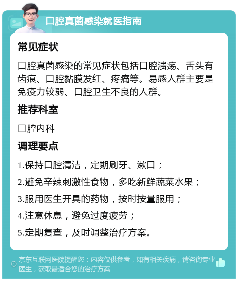 口腔真菌感染就医指南 常见症状 口腔真菌感染的常见症状包括口腔溃疡、舌头有齿痕、口腔黏膜发红、疼痛等。易感人群主要是免疫力较弱、口腔卫生不良的人群。 推荐科室 口腔内科 调理要点 1.保持口腔清洁，定期刷牙、漱口； 2.避免辛辣刺激性食物，多吃新鲜蔬菜水果； 3.服用医生开具的药物，按时按量服用； 4.注意休息，避免过度疲劳； 5.定期复查，及时调整治疗方案。