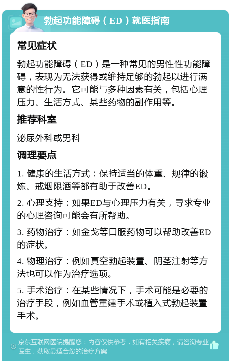 勃起功能障碍（ED）就医指南 常见症状 勃起功能障碍（ED）是一种常见的男性性功能障碍，表现为无法获得或维持足够的勃起以进行满意的性行为。它可能与多种因素有关，包括心理压力、生活方式、某些药物的副作用等。 推荐科室 泌尿外科或男科 调理要点 1. 健康的生活方式：保持适当的体重、规律的锻炼、戒烟限酒等都有助于改善ED。 2. 心理支持：如果ED与心理压力有关，寻求专业的心理咨询可能会有所帮助。 3. 药物治疗：如金戈等口服药物可以帮助改善ED的症状。 4. 物理治疗：例如真空勃起装置、阴茎注射等方法也可以作为治疗选项。 5. 手术治疗：在某些情况下，手术可能是必要的治疗手段，例如血管重建手术或植入式勃起装置手术。