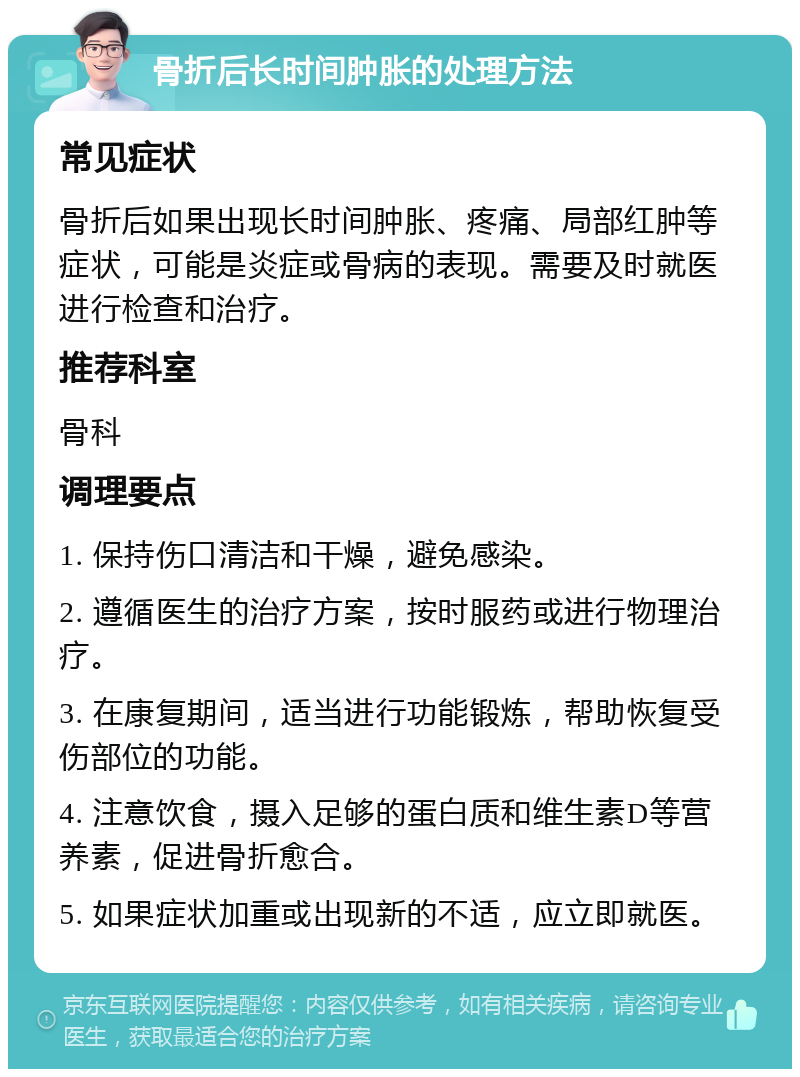 骨折后长时间肿胀的处理方法 常见症状 骨折后如果出现长时间肿胀、疼痛、局部红肿等症状，可能是炎症或骨病的表现。需要及时就医进行检查和治疗。 推荐科室 骨科 调理要点 1. 保持伤口清洁和干燥，避免感染。 2. 遵循医生的治疗方案，按时服药或进行物理治疗。 3. 在康复期间，适当进行功能锻炼，帮助恢复受伤部位的功能。 4. 注意饮食，摄入足够的蛋白质和维生素D等营养素，促进骨折愈合。 5. 如果症状加重或出现新的不适，应立即就医。