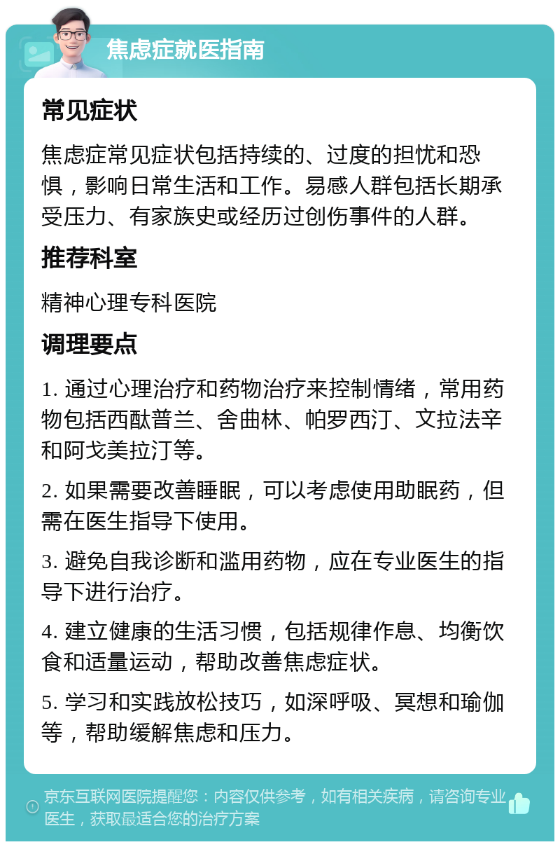 焦虑症就医指南 常见症状 焦虑症常见症状包括持续的、过度的担忧和恐惧，影响日常生活和工作。易感人群包括长期承受压力、有家族史或经历过创伤事件的人群。 推荐科室 精神心理专科医院 调理要点 1. 通过心理治疗和药物治疗来控制情绪，常用药物包括西酞普兰、舍曲林、帕罗西汀、文拉法辛和阿戈美拉汀等。 2. 如果需要改善睡眠，可以考虑使用助眠药，但需在医生指导下使用。 3. 避免自我诊断和滥用药物，应在专业医生的指导下进行治疗。 4. 建立健康的生活习惯，包括规律作息、均衡饮食和适量运动，帮助改善焦虑症状。 5. 学习和实践放松技巧，如深呼吸、冥想和瑜伽等，帮助缓解焦虑和压力。