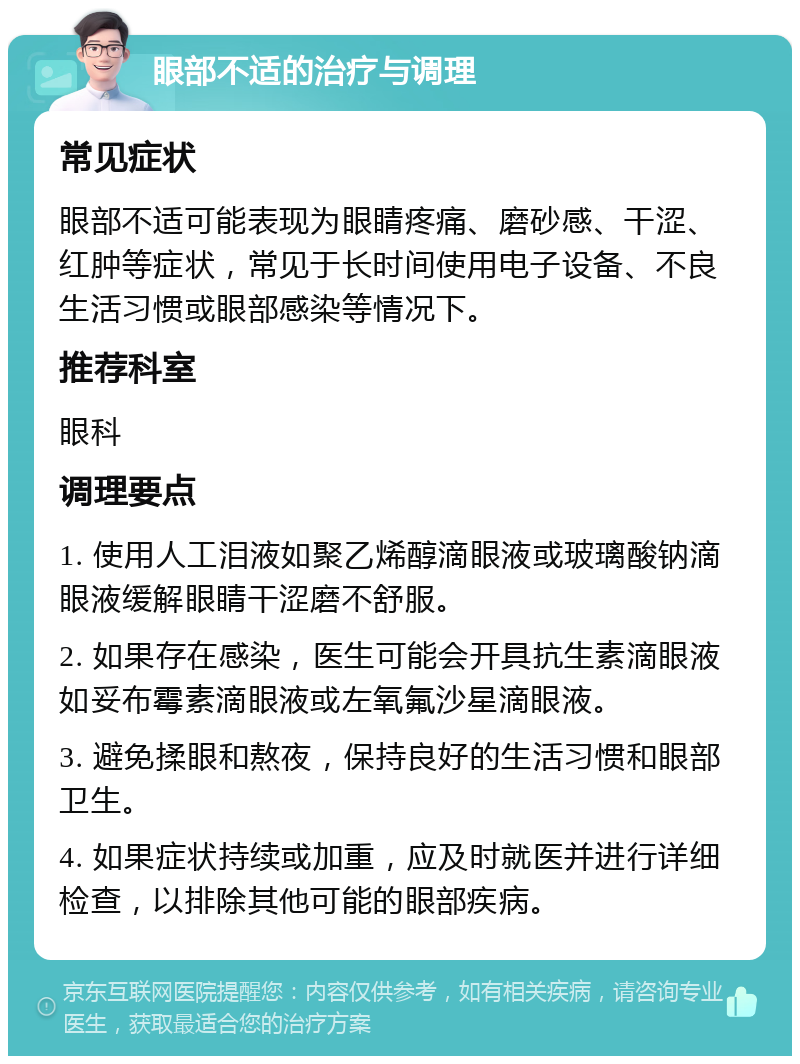 眼部不适的治疗与调理 常见症状 眼部不适可能表现为眼睛疼痛、磨砂感、干涩、红肿等症状，常见于长时间使用电子设备、不良生活习惯或眼部感染等情况下。 推荐科室 眼科 调理要点 1. 使用人工泪液如聚乙烯醇滴眼液或玻璃酸钠滴眼液缓解眼睛干涩磨不舒服。 2. 如果存在感染，医生可能会开具抗生素滴眼液如妥布霉素滴眼液或左氧氟沙星滴眼液。 3. 避免揉眼和熬夜，保持良好的生活习惯和眼部卫生。 4. 如果症状持续或加重，应及时就医并进行详细检查，以排除其他可能的眼部疾病。