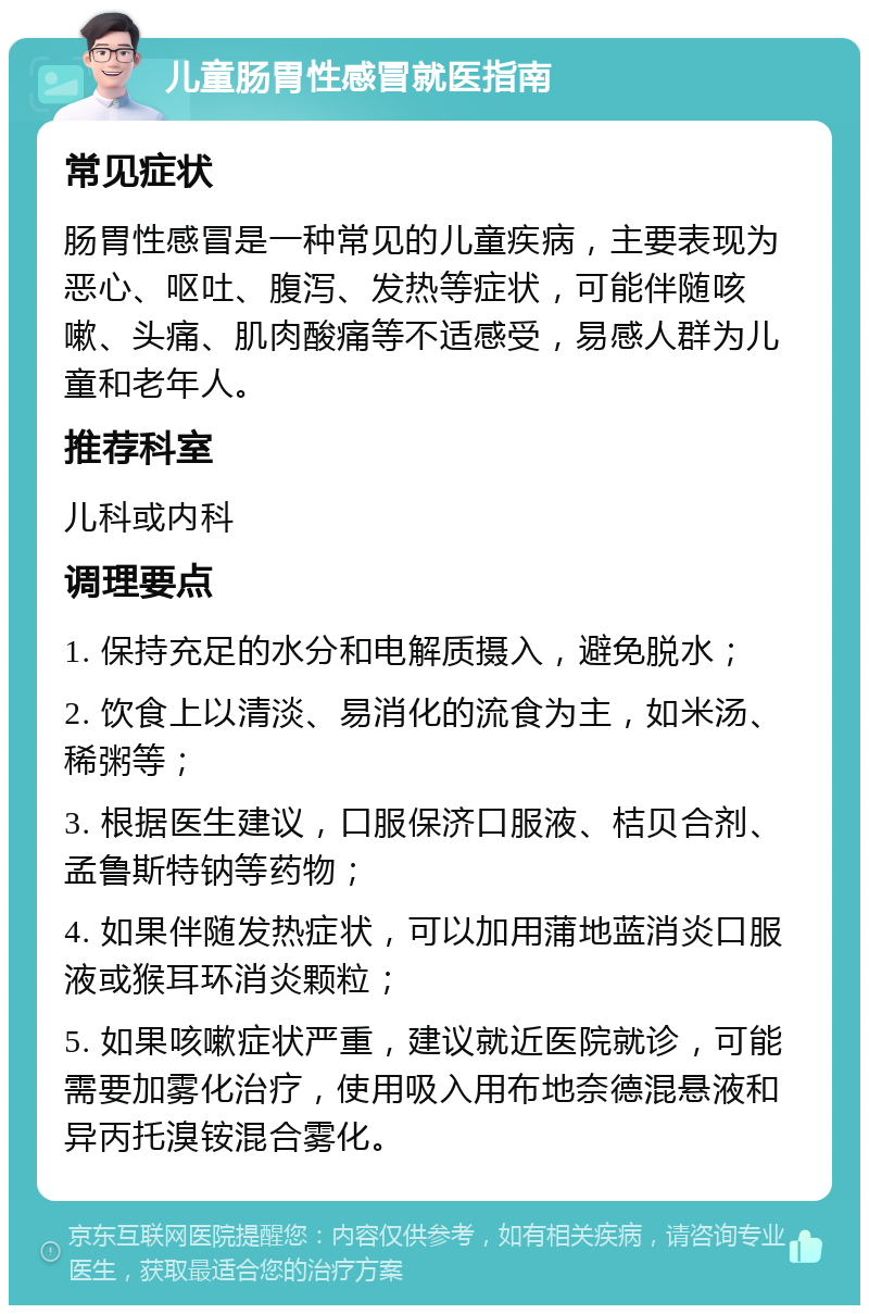 儿童肠胃性感冒就医指南 常见症状 肠胃性感冒是一种常见的儿童疾病，主要表现为恶心、呕吐、腹泻、发热等症状，可能伴随咳嗽、头痛、肌肉酸痛等不适感受，易感人群为儿童和老年人。 推荐科室 儿科或内科 调理要点 1. 保持充足的水分和电解质摄入，避免脱水； 2. 饮食上以清淡、易消化的流食为主，如米汤、稀粥等； 3. 根据医生建议，口服保济口服液、桔贝合剂、孟鲁斯特钠等药物； 4. 如果伴随发热症状，可以加用蒲地蓝消炎口服液或猴耳环消炎颗粒； 5. 如果咳嗽症状严重，建议就近医院就诊，可能需要加雾化治疗，使用吸入用布地奈德混悬液和异丙托溴铵混合雾化。