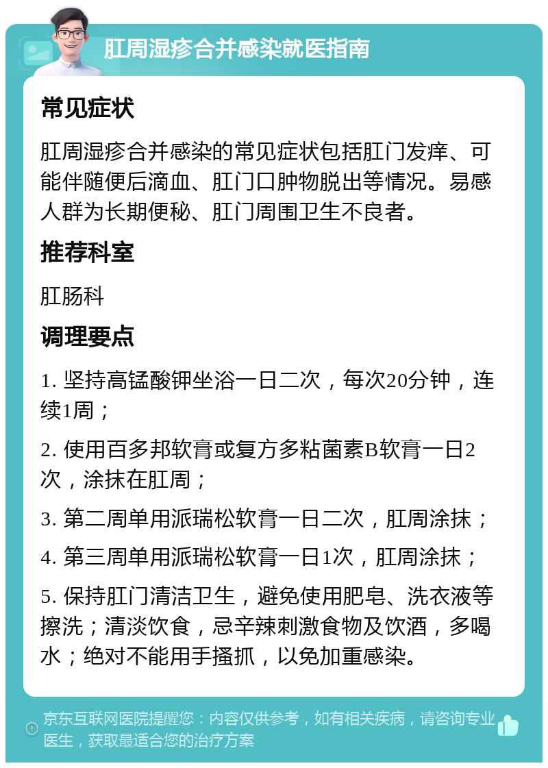 肛周湿疹合并感染就医指南 常见症状 肛周湿疹合并感染的常见症状包括肛门发痒、可能伴随便后滴血、肛门口肿物脱出等情况。易感人群为长期便秘、肛门周围卫生不良者。 推荐科室 肛肠科 调理要点 1. 坚持高锰酸钾坐浴一日二次，每次20分钟，连续1周； 2. 使用百多邦软膏或复方多粘菌素B软膏一日2次，涂抹在肛周； 3. 第二周单用派瑞松软膏一日二次，肛周涂抹； 4. 第三周单用派瑞松软膏一日1次，肛周涂抹； 5. 保持肛门清洁卫生，避免使用肥皂、洗衣液等擦洗；清淡饮食，忌辛辣刺激食物及饮酒，多喝水；绝对不能用手搔抓，以免加重感染。