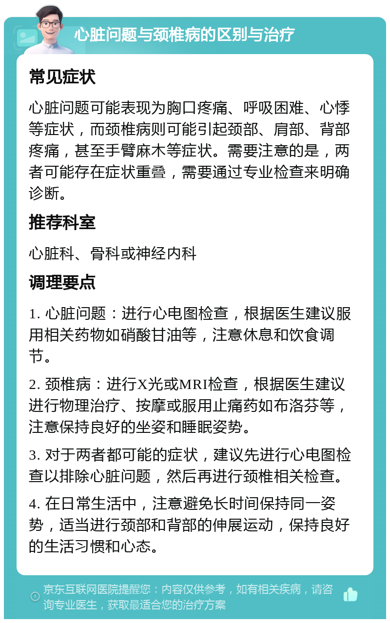 心脏问题与颈椎病的区别与治疗 常见症状 心脏问题可能表现为胸口疼痛、呼吸困难、心悸等症状，而颈椎病则可能引起颈部、肩部、背部疼痛，甚至手臂麻木等症状。需要注意的是，两者可能存在症状重叠，需要通过专业检查来明确诊断。 推荐科室 心脏科、骨科或神经内科 调理要点 1. 心脏问题：进行心电图检查，根据医生建议服用相关药物如硝酸甘油等，注意休息和饮食调节。 2. 颈椎病：进行X光或MRI检查，根据医生建议进行物理治疗、按摩或服用止痛药如布洛芬等，注意保持良好的坐姿和睡眠姿势。 3. 对于两者都可能的症状，建议先进行心电图检查以排除心脏问题，然后再进行颈椎相关检查。 4. 在日常生活中，注意避免长时间保持同一姿势，适当进行颈部和背部的伸展运动，保持良好的生活习惯和心态。