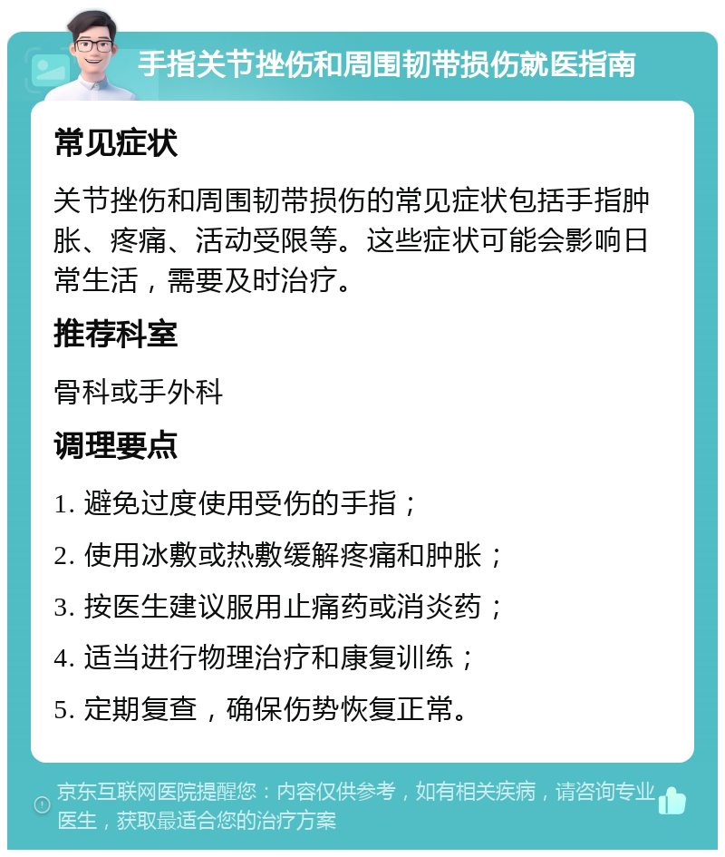 手指关节挫伤和周围韧带损伤就医指南 常见症状 关节挫伤和周围韧带损伤的常见症状包括手指肿胀、疼痛、活动受限等。这些症状可能会影响日常生活，需要及时治疗。 推荐科室 骨科或手外科 调理要点 1. 避免过度使用受伤的手指； 2. 使用冰敷或热敷缓解疼痛和肿胀； 3. 按医生建议服用止痛药或消炎药； 4. 适当进行物理治疗和康复训练； 5. 定期复查，确保伤势恢复正常。