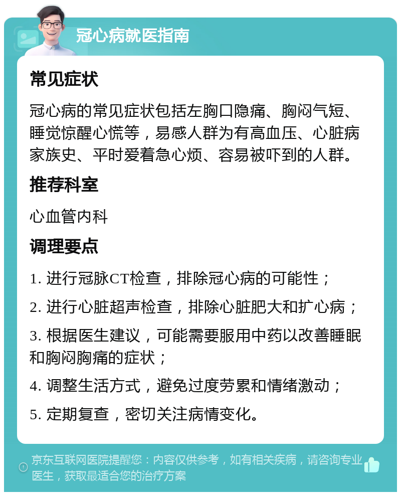 冠心病就医指南 常见症状 冠心病的常见症状包括左胸口隐痛、胸闷气短、睡觉惊醒心慌等，易感人群为有高血压、心脏病家族史、平时爱着急心烦、容易被吓到的人群。 推荐科室 心血管内科 调理要点 1. 进行冠脉CT检查，排除冠心病的可能性； 2. 进行心脏超声检查，排除心脏肥大和扩心病； 3. 根据医生建议，可能需要服用中药以改善睡眠和胸闷胸痛的症状； 4. 调整生活方式，避免过度劳累和情绪激动； 5. 定期复查，密切关注病情变化。