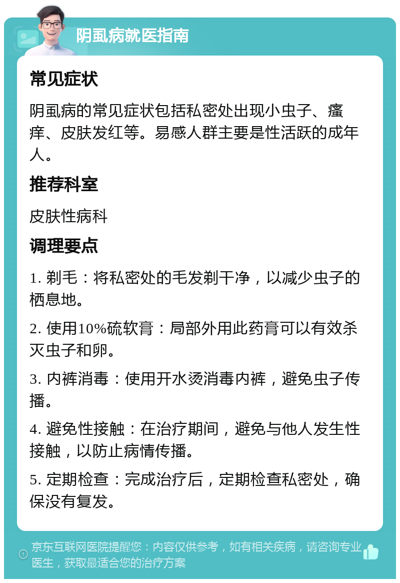 阴虱病就医指南 常见症状 阴虱病的常见症状包括私密处出现小虫子、瘙痒、皮肤发红等。易感人群主要是性活跃的成年人。 推荐科室 皮肤性病科 调理要点 1. 剃毛：将私密处的毛发剃干净，以减少虫子的栖息地。 2. 使用10%硫软膏：局部外用此药膏可以有效杀灭虫子和卵。 3. 内裤消毒：使用开水烫消毒内裤，避免虫子传播。 4. 避免性接触：在治疗期间，避免与他人发生性接触，以防止病情传播。 5. 定期检查：完成治疗后，定期检查私密处，确保没有复发。