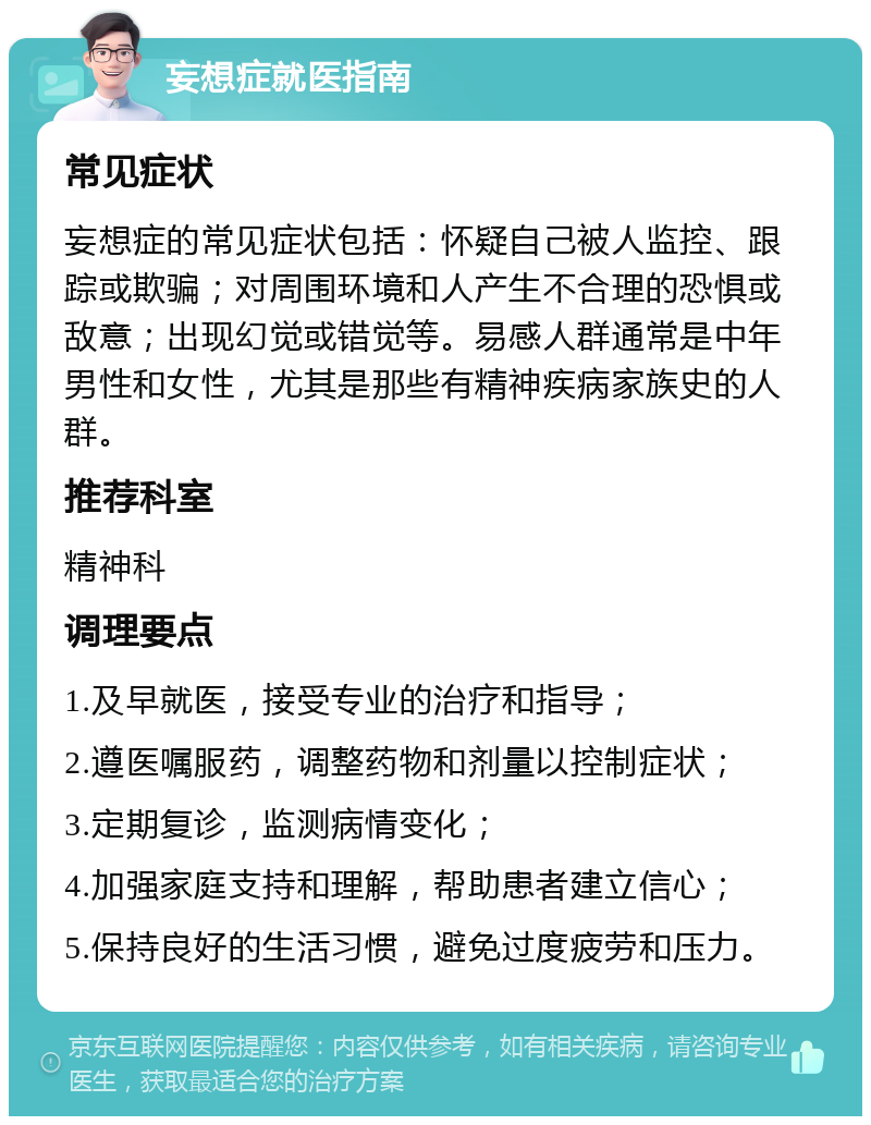 妄想症就医指南 常见症状 妄想症的常见症状包括：怀疑自己被人监控、跟踪或欺骗；对周围环境和人产生不合理的恐惧或敌意；出现幻觉或错觉等。易感人群通常是中年男性和女性，尤其是那些有精神疾病家族史的人群。 推荐科室 精神科 调理要点 1.及早就医，接受专业的治疗和指导； 2.遵医嘱服药，调整药物和剂量以控制症状； 3.定期复诊，监测病情变化； 4.加强家庭支持和理解，帮助患者建立信心； 5.保持良好的生活习惯，避免过度疲劳和压力。