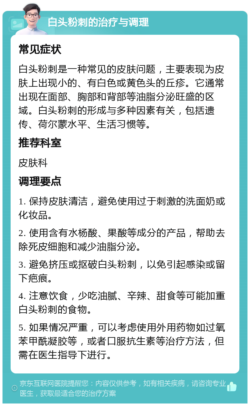 白头粉刺的治疗与调理 常见症状 白头粉刺是一种常见的皮肤问题，主要表现为皮肤上出现小的、有白色或黄色头的丘疹。它通常出现在面部、胸部和背部等油脂分泌旺盛的区域。白头粉刺的形成与多种因素有关，包括遗传、荷尔蒙水平、生活习惯等。 推荐科室 皮肤科 调理要点 1. 保持皮肤清洁，避免使用过于刺激的洗面奶或化妆品。 2. 使用含有水杨酸、果酸等成分的产品，帮助去除死皮细胞和减少油脂分泌。 3. 避免挤压或抠破白头粉刺，以免引起感染或留下疤痕。 4. 注意饮食，少吃油腻、辛辣、甜食等可能加重白头粉刺的食物。 5. 如果情况严重，可以考虑使用外用药物如过氧苯甲酰凝胶等，或者口服抗生素等治疗方法，但需在医生指导下进行。