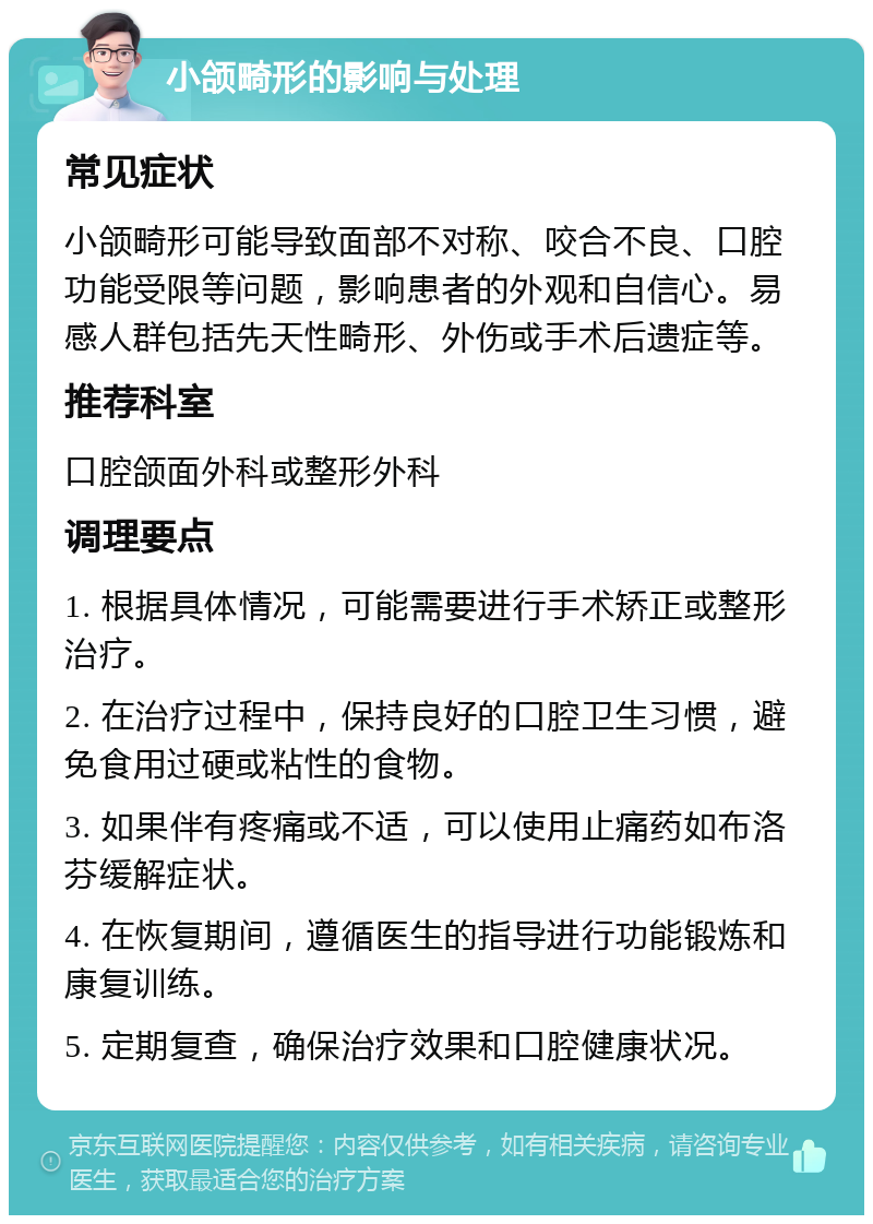 小颌畸形的影响与处理 常见症状 小颌畸形可能导致面部不对称、咬合不良、口腔功能受限等问题，影响患者的外观和自信心。易感人群包括先天性畸形、外伤或手术后遗症等。 推荐科室 口腔颌面外科或整形外科 调理要点 1. 根据具体情况，可能需要进行手术矫正或整形治疗。 2. 在治疗过程中，保持良好的口腔卫生习惯，避免食用过硬或粘性的食物。 3. 如果伴有疼痛或不适，可以使用止痛药如布洛芬缓解症状。 4. 在恢复期间，遵循医生的指导进行功能锻炼和康复训练。 5. 定期复查，确保治疗效果和口腔健康状况。