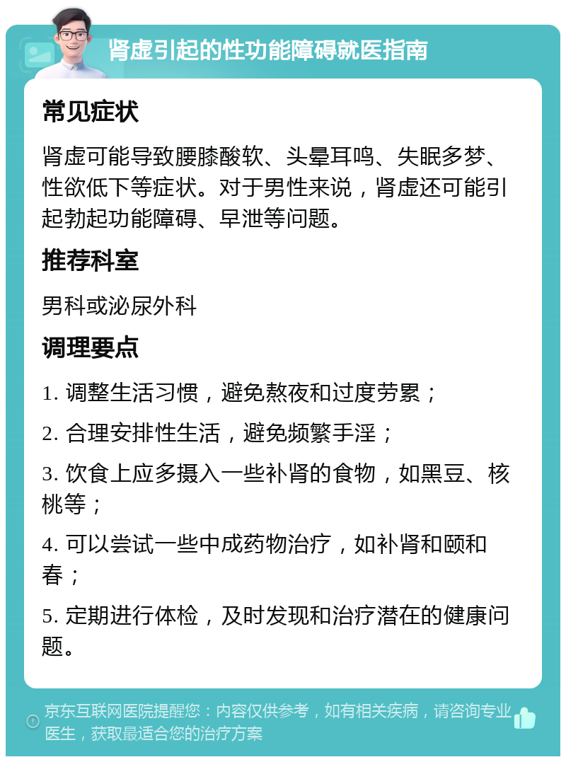 肾虚引起的性功能障碍就医指南 常见症状 肾虚可能导致腰膝酸软、头晕耳鸣、失眠多梦、性欲低下等症状。对于男性来说，肾虚还可能引起勃起功能障碍、早泄等问题。 推荐科室 男科或泌尿外科 调理要点 1. 调整生活习惯，避免熬夜和过度劳累； 2. 合理安排性生活，避免频繁手淫； 3. 饮食上应多摄入一些补肾的食物，如黑豆、核桃等； 4. 可以尝试一些中成药物治疗，如补肾和颐和春； 5. 定期进行体检，及时发现和治疗潜在的健康问题。