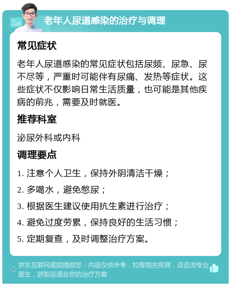 老年人尿道感染的治疗与调理 常见症状 老年人尿道感染的常见症状包括尿频、尿急、尿不尽等，严重时可能伴有尿痛、发热等症状。这些症状不仅影响日常生活质量，也可能是其他疾病的前兆，需要及时就医。 推荐科室 泌尿外科或内科 调理要点 1. 注意个人卫生，保持外阴清洁干燥； 2. 多喝水，避免憋尿； 3. 根据医生建议使用抗生素进行治疗； 4. 避免过度劳累，保持良好的生活习惯； 5. 定期复查，及时调整治疗方案。