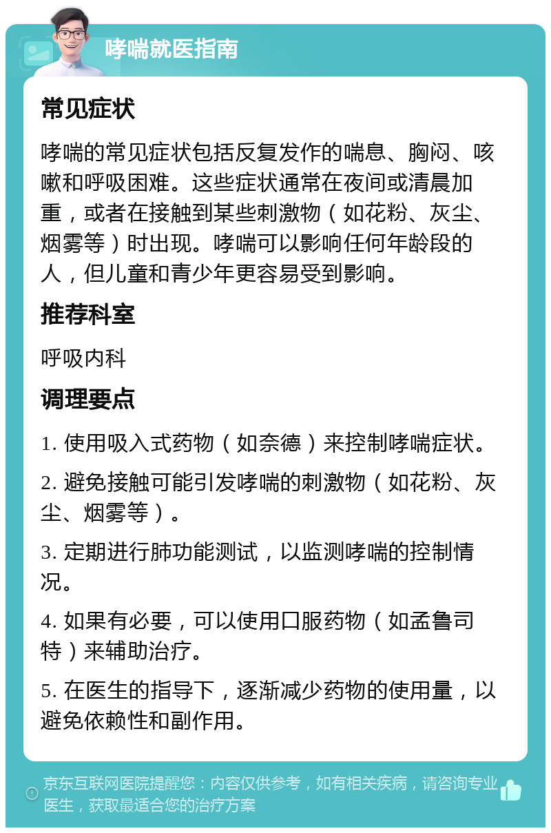 哮喘就医指南 常见症状 哮喘的常见症状包括反复发作的喘息、胸闷、咳嗽和呼吸困难。这些症状通常在夜间或清晨加重，或者在接触到某些刺激物（如花粉、灰尘、烟雾等）时出现。哮喘可以影响任何年龄段的人，但儿童和青少年更容易受到影响。 推荐科室 呼吸内科 调理要点 1. 使用吸入式药物（如奈德）来控制哮喘症状。 2. 避免接触可能引发哮喘的刺激物（如花粉、灰尘、烟雾等）。 3. 定期进行肺功能测试，以监测哮喘的控制情况。 4. 如果有必要，可以使用口服药物（如孟鲁司特）来辅助治疗。 5. 在医生的指导下，逐渐减少药物的使用量，以避免依赖性和副作用。