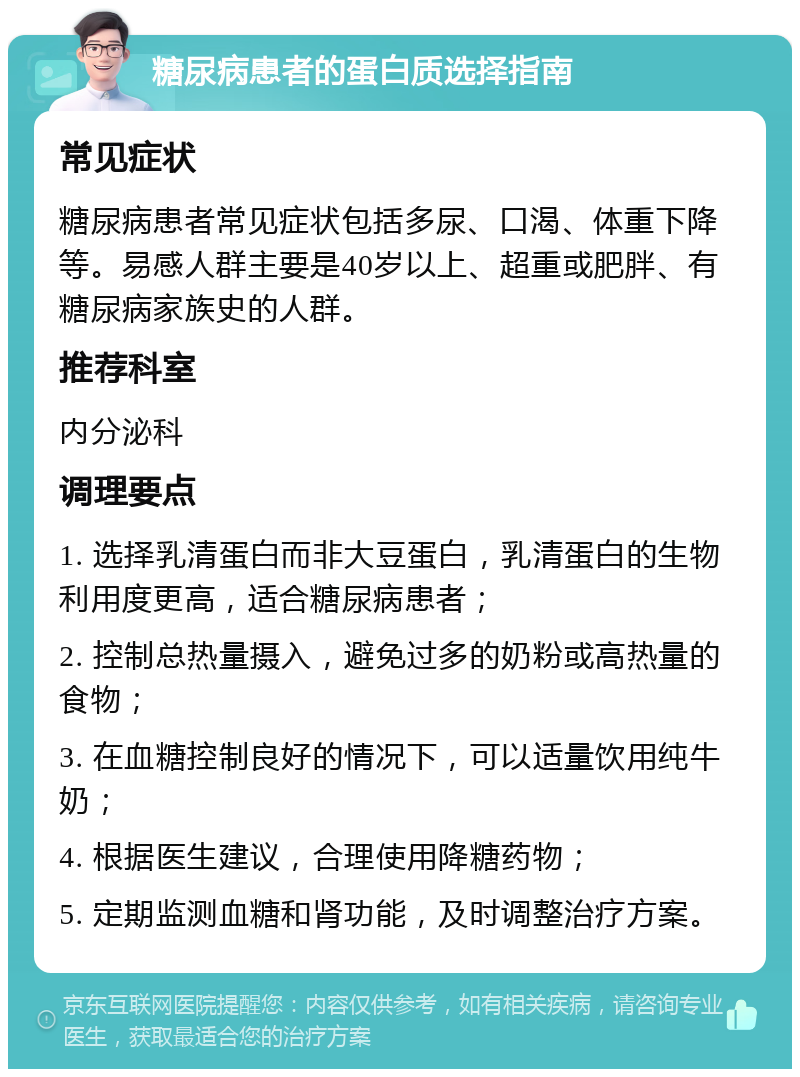 糖尿病患者的蛋白质选择指南 常见症状 糖尿病患者常见症状包括多尿、口渴、体重下降等。易感人群主要是40岁以上、超重或肥胖、有糖尿病家族史的人群。 推荐科室 内分泌科 调理要点 1. 选择乳清蛋白而非大豆蛋白，乳清蛋白的生物利用度更高，适合糖尿病患者； 2. 控制总热量摄入，避免过多的奶粉或高热量的食物； 3. 在血糖控制良好的情况下，可以适量饮用纯牛奶； 4. 根据医生建议，合理使用降糖药物； 5. 定期监测血糖和肾功能，及时调整治疗方案。