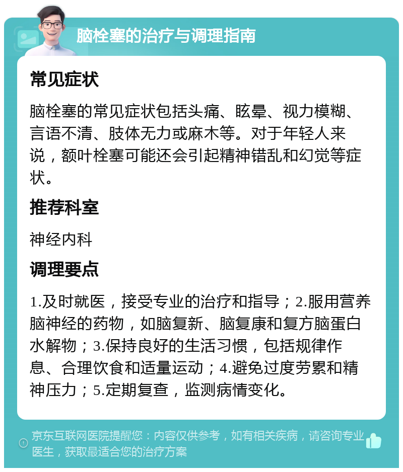 脑栓塞的治疗与调理指南 常见症状 脑栓塞的常见症状包括头痛、眩晕、视力模糊、言语不清、肢体无力或麻木等。对于年轻人来说，额叶栓塞可能还会引起精神错乱和幻觉等症状。 推荐科室 神经内科 调理要点 1.及时就医，接受专业的治疗和指导；2.服用营养脑神经的药物，如脑复新、脑复康和复方脑蛋白水解物；3.保持良好的生活习惯，包括规律作息、合理饮食和适量运动；4.避免过度劳累和精神压力；5.定期复查，监测病情变化。