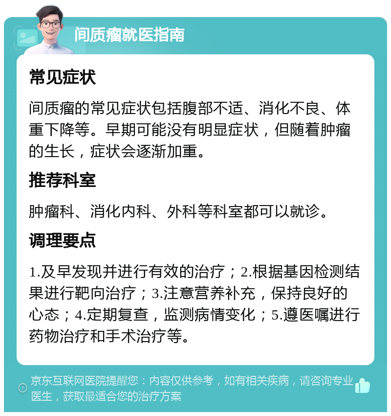 间质瘤就医指南 常见症状 间质瘤的常见症状包括腹部不适、消化不良、体重下降等。早期可能没有明显症状，但随着肿瘤的生长，症状会逐渐加重。 推荐科室 肿瘤科、消化内科、外科等科室都可以就诊。 调理要点 1.及早发现并进行有效的治疗；2.根据基因检测结果进行靶向治疗；3.注意营养补充，保持良好的心态；4.定期复查，监测病情变化；5.遵医嘱进行药物治疗和手术治疗等。