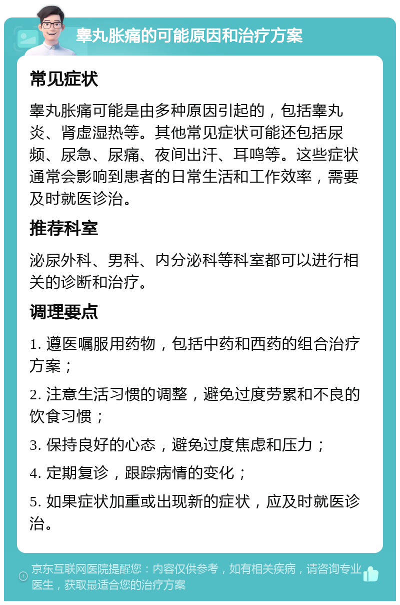 睾丸胀痛的可能原因和治疗方案 常见症状 睾丸胀痛可能是由多种原因引起的，包括睾丸炎、肾虚湿热等。其他常见症状可能还包括尿频、尿急、尿痛、夜间出汗、耳鸣等。这些症状通常会影响到患者的日常生活和工作效率，需要及时就医诊治。 推荐科室 泌尿外科、男科、内分泌科等科室都可以进行相关的诊断和治疗。 调理要点 1. 遵医嘱服用药物，包括中药和西药的组合治疗方案； 2. 注意生活习惯的调整，避免过度劳累和不良的饮食习惯； 3. 保持良好的心态，避免过度焦虑和压力； 4. 定期复诊，跟踪病情的变化； 5. 如果症状加重或出现新的症状，应及时就医诊治。